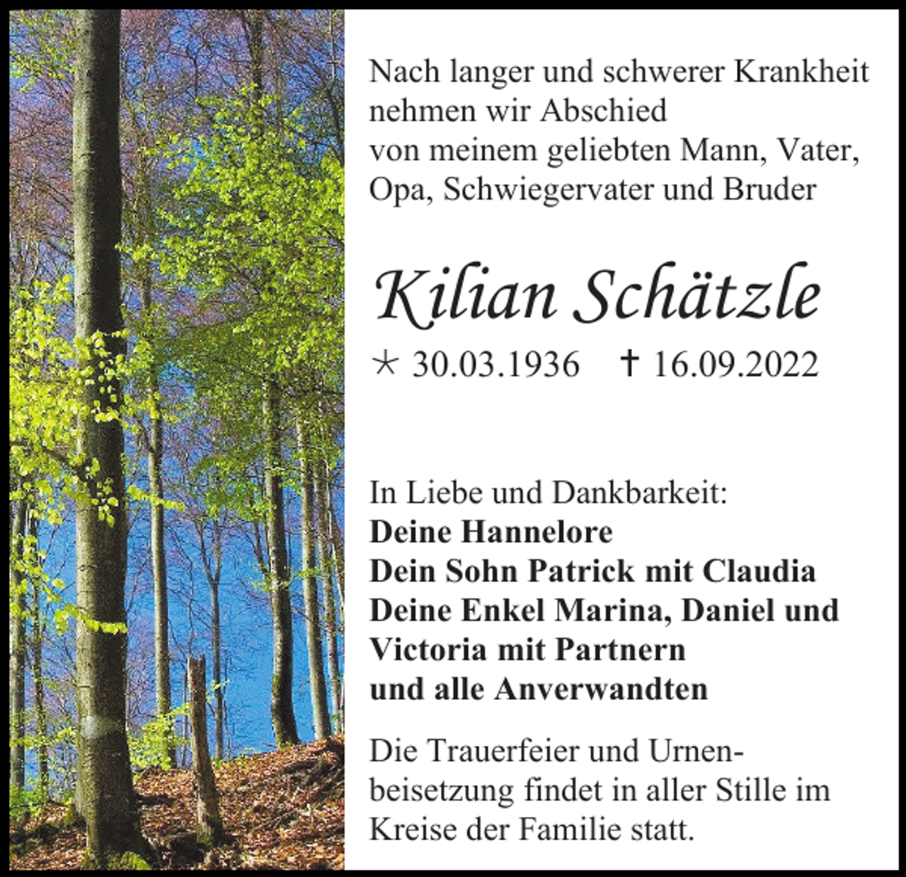 <p>Nach langer und schwerer Krankheit<br />nehmen wir Abschied<br />von meinem geliebten Mann, Vater,<br />Opa, Schwiegervater und Bruder</p><p>Kilian Schätzle<br /> 30.03.1936  16.09.2022</p><p>In Liebe und Dankbarkeit:<br />Deine Hannelore<br />Dein Sohn Patrick mit Claudia<br />Deine Enkel Marina, Daniel und<br />Victoria mit Partnern<br />und alle Anverwandten<br />Die Trauerfeier und Urnenbeisetzung findet in aller Stille im<br />Kreise der Familie statt.</p>