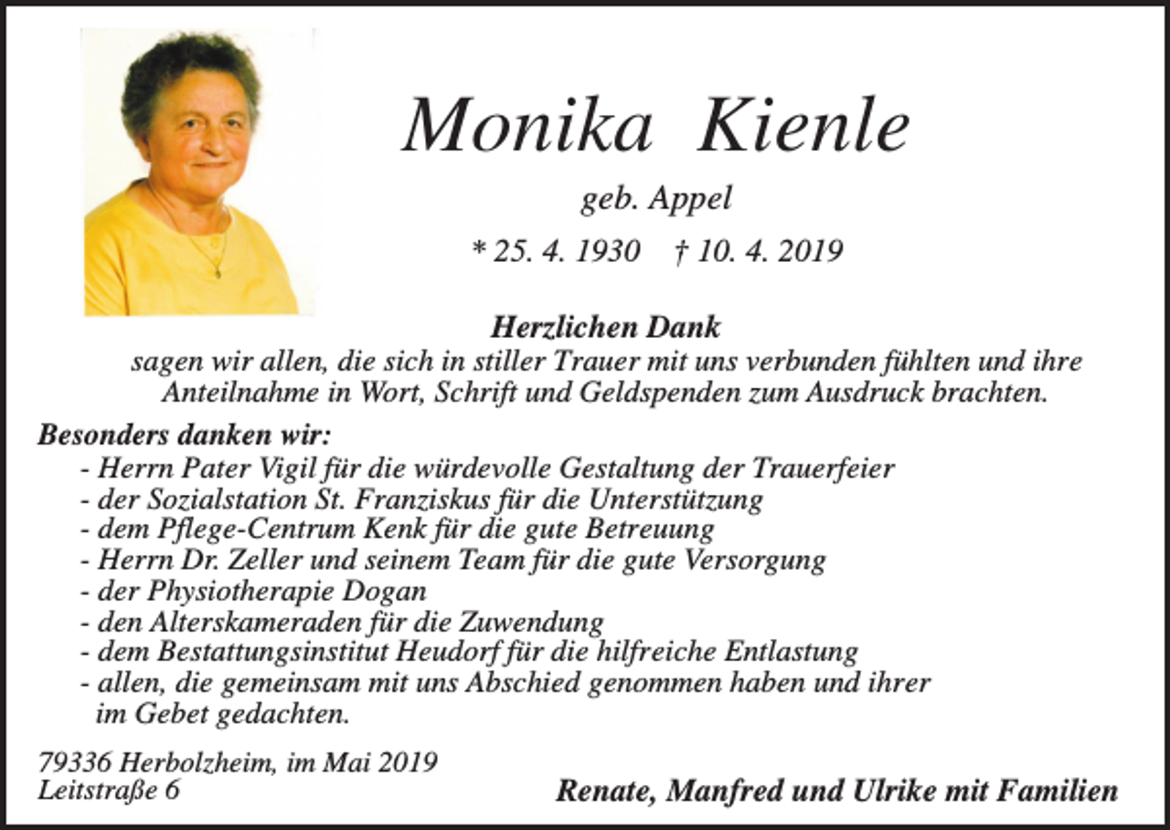 <p>Monika Kienle<br />geb. Appel<br />* 25. 4. 1930</p><p>† 10. 4. 2019</p><p>Herzlichen Dank<br />sagen wir allen, die sich in stiller Trauer mit uns verbunden fühlten und ihre<br />Anteilnahme in Wort, Schrift und Geldspenden zum Ausdruck brachten.<br />Besonders danken wir:<br />- Herrn Pater Vigil für die würdevolle Gestaltung der Trauerfeier<br />- der Sozialstation St. Franziskus für die Unterstützung<br />- dem Pflege-Centrum Kenk für die gute Betreuung<br />- Herrn Dr. Zeller und seinem Team für die gute Versorgung<br />- der Physiotherapie Dogan<br />- den Alterskameraden für die Zuwendung<br />- dem Bestattungsinstitut Heudorf für die hilfreiche Entlastung<br />- allen, die gemeinsam mit uns Abschied genommen haben und ihrer<br />im Gebet gedachten.<br />79336 Herbolzheim, im Mai 2019<br />Leitstraße 6</p><p>Renate, Manfred und Ulrike mit Familien</p>
