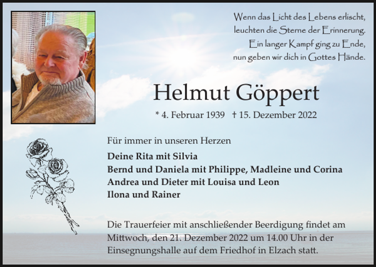 <p>Wenn das Licht des Lebens erlischt,<br />leuchten die Sterne der Erinnerung.<br />Ein langer Kampf ging zu Ende,<br />nun geben wir dich in Gottes Hände.</p><p>Helmut Göppert<br />* 4. Februar 1939 † 15. Dezember 2022<br />Für immer in unseren Herzen<br />Deine Rita mit Silvia<br />Bernd und Daniela mit Philippe, Madleine und Corina<br />Andrea und Dieter mit Louisa und Leon<br />Ilona und Rainer<br />Die Trauerfeier mit anschließender Beerdigung ﬁndet am<br />Mi�woch, den 21. Dezember 2022 um 14.00 Uhr in der<br />Einsegnungshalle auf dem Friedhof in Elzach sta�.</p>