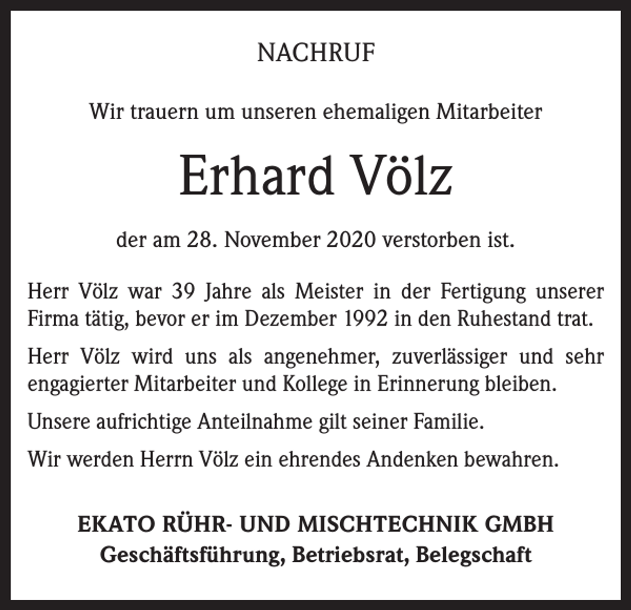 <p>NACHRUF<br />Wir trauern um unseren ehemaligen Mitarbeiter</p><p>Erhard Völz<br />der am 28. November 2020 verstorben ist.<br />Herr Völz war 39 Jahre als Meister in der Fertigung unserer<br />Firma tätig, bevor er im Dezember 1992 in den Ruhestand trat.<br />Herr Völz wird uns als angenehmer, zuverlässiger und sehr<br />engagierter Mitarbeiter und Kollege in Erinnerung bleiben.<br />Unsere aufrichtige Anteilnahme gilt seiner Familie.<br />Wir werden Herrn Völz ein ehrendes Andenken bewahren.<br />EKATO RÜHR- UND MISCHTECHNIK GMBH<br />Geschäftsführung, Betriebsrat, Belegschaft</p>
