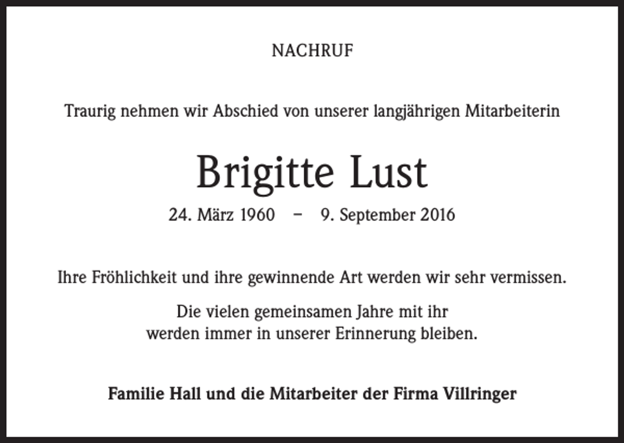 <p>nachruf<br />Traurig nehmen wir Abschied von unserer langjährigen Mitarbeiterin</p><p>Brigitte Lust<br />24. März 1960 – 9. September 2016<br />Ihre Fröhlichkeit und ihre gewinnende Art werden wir sehr vermissen.<br />Die vielen gemeinsamen Jahre mit ihr<br />werden immer in unserer Erinnerung bleiben.<br />Familie Hall und die Mitarbeiter der Firma Villringer</p>