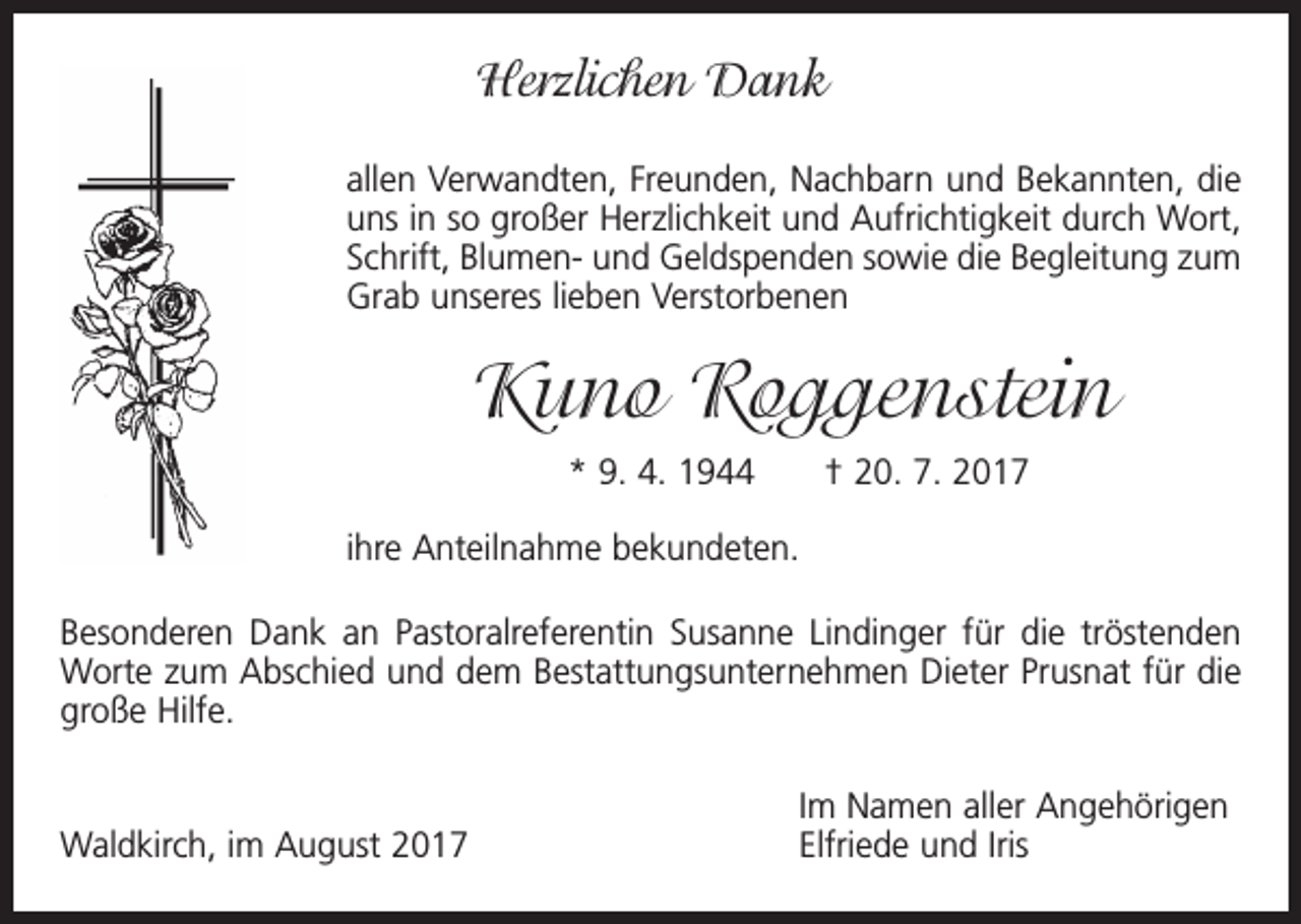 <p>Herzlichen Dank<br />allen Verwandten, Freunden, Nachbarn und Bekannten, die<br />uns in so großer Herzlichkeit und Aufrichtigkeit durch Wort,<br />Schrift, Blumen- und Geldspenden sowie die Begleitung zum<br />Grab unseres lieben Verstorbenen</p><p>Kuno Roggenstein<br />* 9. 4. 1944 † 20. 7. 2017<br />ihre Anteilnahme bekundeten.<br />Besonderen Dank an Pastoralreferentin Susanne Lindinger für die tröstenden<br />Worte zum Abschied und dem Bestattungsunternehmen Dieter Prusnat für die<br />große Hilfe.</p><p>Waldkirch, im August 2017</p><p>Im Namen aller Angehörigen<br />Elfriede und Iris</p>