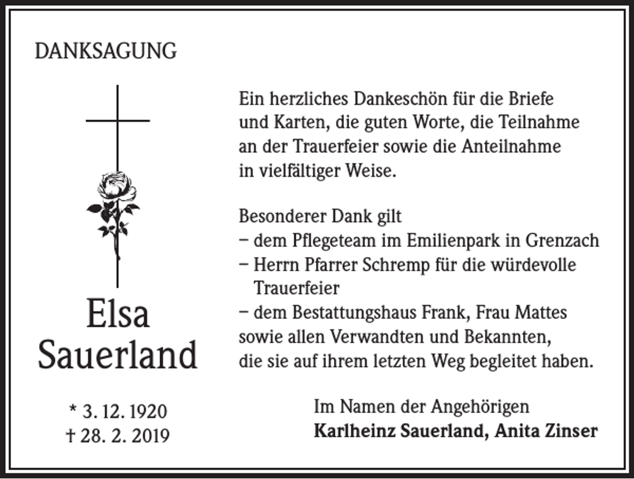 <p>DANKSAGUNG<br />Ein herzliches Dankeschön für die Briefe<br />und Karten, die guten Worte, die Teilnahme<br />an der Trauerfeier sowie die Anteilnahme<br />in vielfältiger Weise.</p><p>Elsa<br />Sauerland<br />* 3. 12. 1920<br />† 28. 2. 2019</p><p>Besonderer Dank gilt<br />– dem Pflegeteam im Emilienpark in Grenzach<br />– Herrn Pfarrer Schremp für die würdevolle<br />Trauerfeier<br />– dem Bestattungshaus Frank, Frau Mattes<br />sowie allen Verwandten und Bekannten,<br />die sie auf ihrem letzten Weg begleitet haben.<br />Im Namen der Angehörigen<br />Karlheinz Sauerland, Anita Zinser</p>