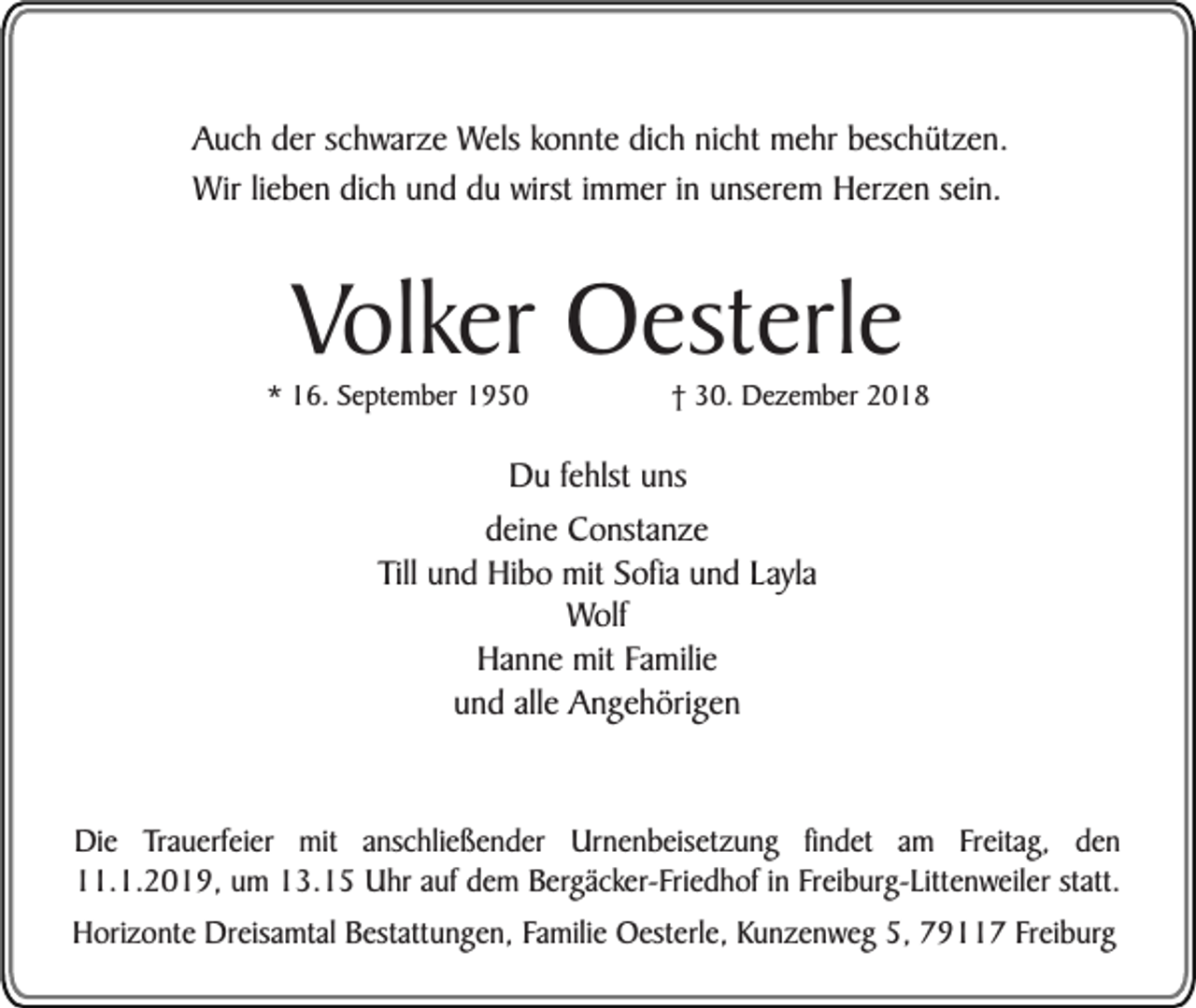 <p>Auch der schwarze Wels konnte dich nicht mehr beschützen.<br />Wir lieben dich und du wirst immer in unserem Herzen sein.</p><p>Volker Oesterle</p><p>* 16. September 1950</p><p>† 30. Dezember 2018</p><p>Du fehlst uns<br />deine Constanze<br />Till und Hibo mit Sofia und Layla<br />Wolf<br />Hanne mit Familie<br />und alle Angehörigen<br />Die Trauerfeier mit anschließender Urnenbeisetzung findet am Freitag, den<br />11.1.2019, um 13.15 Uhr auf dem Bergäcker-Friedhof in Freiburg-Littenweiler statt.<br />Horizonte Dreisamtal Bestattungen, Familie Oesterle, Kunzenweg 5, 79117 Freiburg</p>