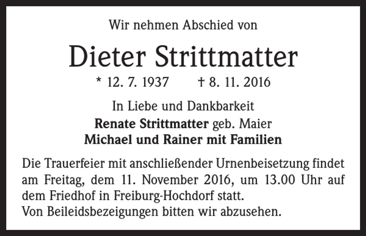 <p>Wir nehmen Abschied von</p><p>Dieter Strittmatter<br />* 12. 7. 1937 † 8. 11. 2016</p><p>In Liebe und Dankbarkeit<br />Renate Strittmatter geb. Maier<br />Michael und Rainer mit Familien<br />Die Trauerfeier mit anschließender Urnenbeisetzung findet­<br />am Freitag, dem 11. November 2016, um 13.00 Uhr auf<br />dem Friedhof in Freiburg-Hochdorf statt.<br />Von Beileidsbezeigungen bitten wir abzusehen.</p>