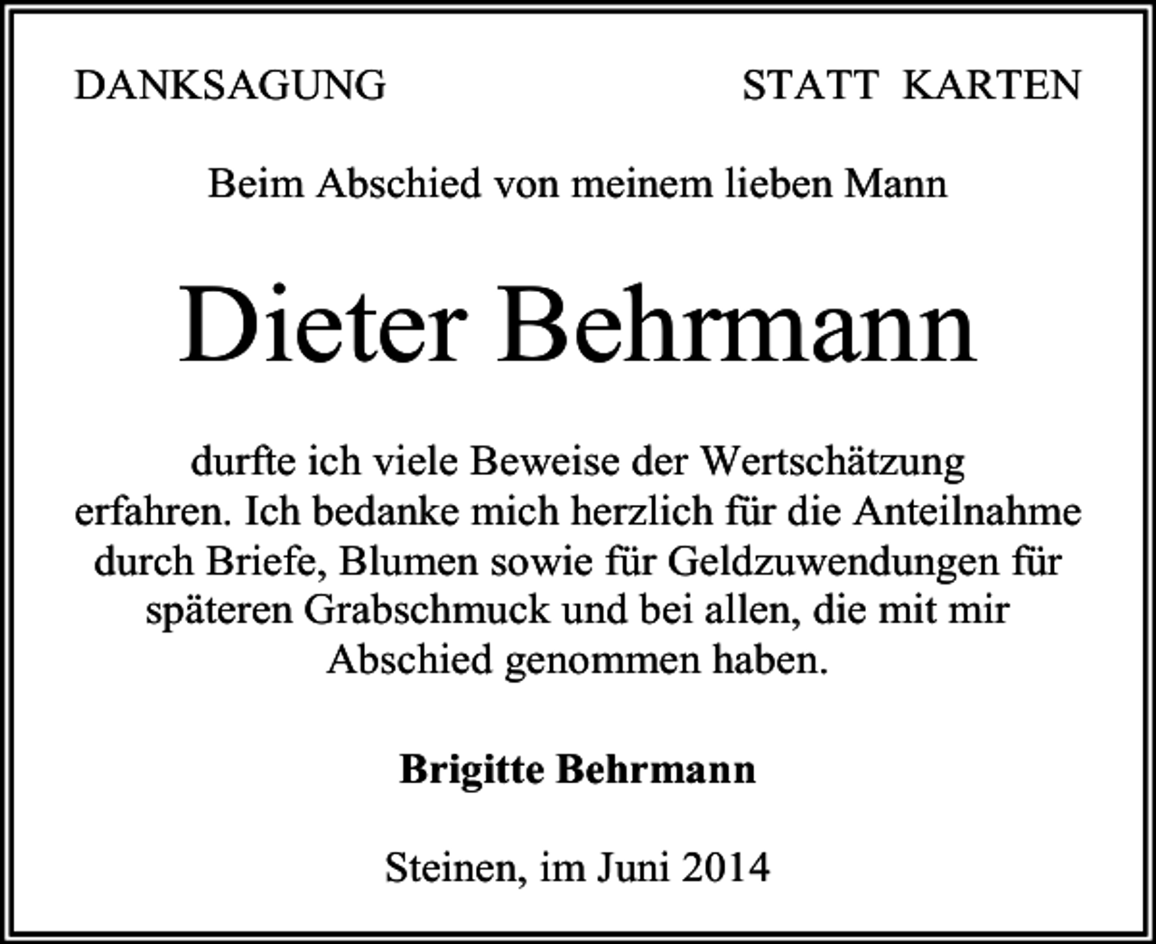 <p>DANKSAGUNG</p><p>STATT KARTEN</p><p>Beim Abschied von meinem lieben Mann</p><p>Dieter Behrmann<br />durfte ich viele Beweise der Wertschätzung<br />erfahren. Ich bedanke mich herzlich für die Anteilnahme<br />durch Briefe, Blumen sowie für Geldzuwendungen für<br />späteren Grabschmuck und bei allen, die mit mir<br />Abschied genommen haben.<br />Brigitte Behrmann<br />Steinen, im Juni 2014</p>