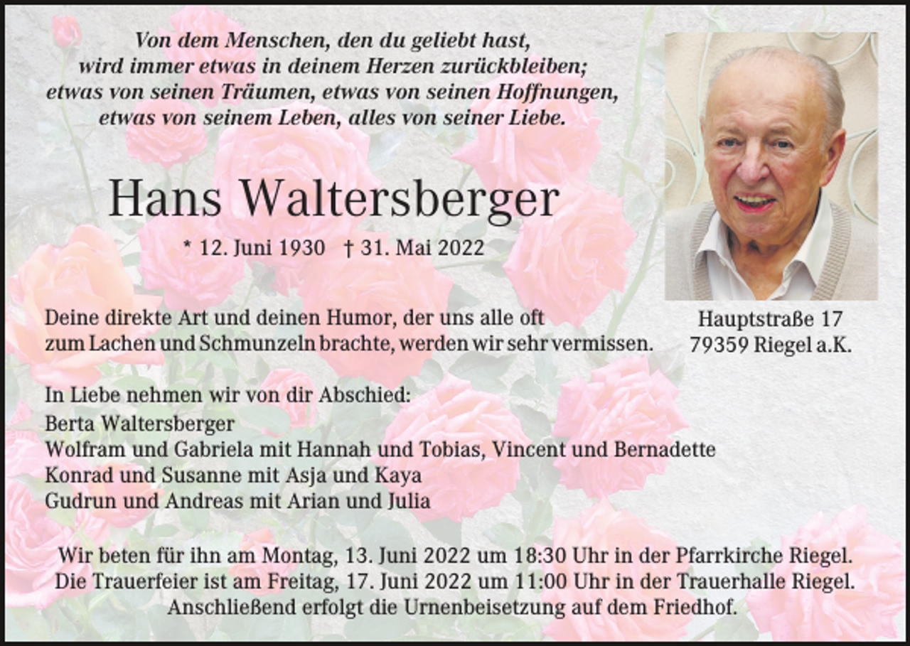 <p>Von dem Menschen, den du geliebt hast,<br />wird immer etwas in deinem Herzen zurückbleiben;<br />etwas von seinen Träumen, etwas von seinen Hoffnungen,<br />etwas von seinem Leben, alles von seiner Liebe.</p><p>Hans Waltersberger<br />* 12. Juni 1930 † 31. Mai 2022<br />Deine direkte Art und deinen Humor, der uns alle oft<br />zum Lachen und Schmunzeln brachte, werden wir sehr vermissen.</p><p>Hauptstraße 19359 Riegel a.K.</p><p>In Liebe nehmen wir von dir Abschied:<br />Berta Waltersberger<br />Wolfram und Gabriela mit Hannah und Tobias, Vincent und Bernadette<br />Konrad und Susanne mit Asja und Kaya<br />Gudrun und Andreas mit Arian und Julia<br />Wir beten für ihn am Montag, 13. Juni 2022 um 18:30 Uhr in der Pfarrkirche Riegel.<br />Die Trauerfeier ist am Freitag, 17. Juni 2022 um 11:00 Uhr in der Trauerhalle Riegel.<br />Anschließend erfolgt die Urnenbeisetzung auf dem Friedhof.</p>