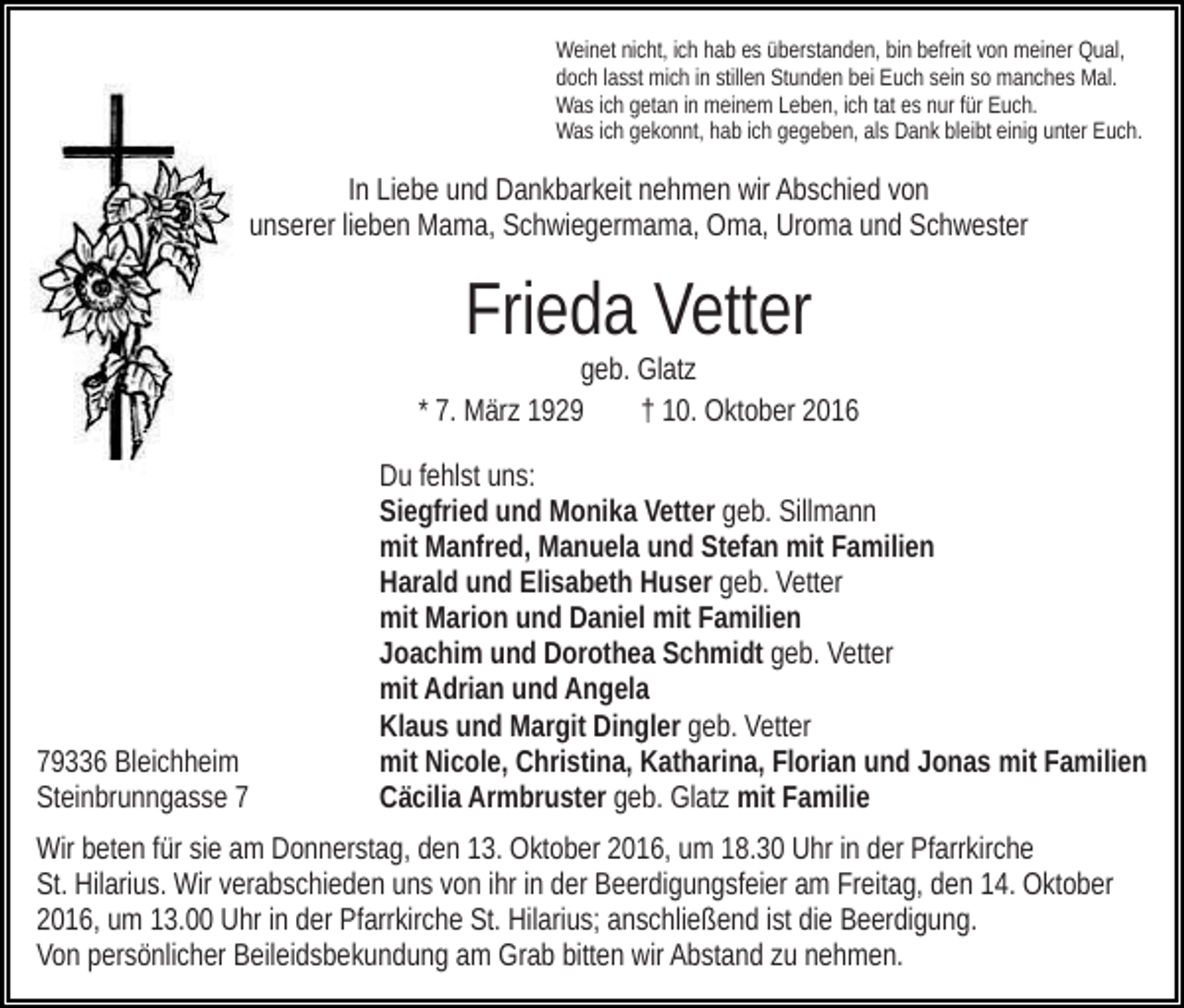 <p>Weinet nicht, ich hab es überstanden, bin befreit von meiner Qual,<br />doch lasst mich in stillen Stunden bei Euch sein so manches Mal.<br />Was ich getan in meinem Leben, ich tat es nur für Euch.<br />Was ich gekonnt, hab ich gegeben, als Dank bleibt einig unter Euch.</p><p>In Liebe und Dankbarkeit nehmen wir Abschied von<br />unserer lieben Mama, Schwiegermama, Oma, Uroma und Schwester</p><p>Frieda Vetter<br />geb. Glatz<br />* 7. März 1929<br />† 10. Oktober 2016</p><p>79336 Bleichheim<br />Steinbrunngasse 7</p><p>Du fehlst uns:<br />Siegfried und Monika Vetter geb. Sillmann<br />mit Manfred, Manuela und Stefan mit Familien<br />Harald und Elisabeth Huser geb. Vetter<br />mit Marion und Daniel mit Familien<br />Joachim und Dorothea Schmidt geb. Vetter<br />mit Adrian und Angela<br />Klaus und Margit Dingler geb. Vetter<br />mit Nicole, Christina, Katharina, Florian und Jonas mit Familien<br />Cäcilia Armbruster geb. Glatz mit Familie</p><p>Wir beten für sie am Donnerstag, den 13. Oktober 2016, um 18.30 Uhr in der Pfarrkirche<br />St. Hilarius. Wir verabschieden uns von ihr in der Beerdigungsfeier am Freitag, den 14. Oktober<br />2016, um 13.00 Uhr in der Pfarrkirche St. Hilarius; anschließend ist die Beerdigung.<br />Von persönlicher Beileidsbekundung am Grab bitten wir Abstand zu nehmen.</p>