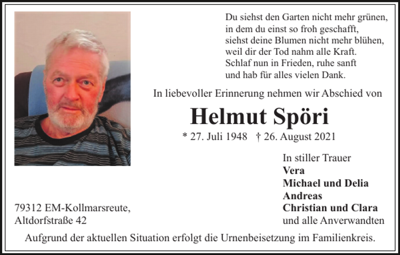<p>Du siehst den Garten nicht mehr grünen,<br />in dem du einst so froh geschafft,<br />siehst deine Blumen nicht mehr blühen,<br />weil dir der Tod nahm alle Kraft.<br />Schlaf nun in Frieden, ruhe sanft<br />und hab für alles vielen Dank.</p><p>In liebevoller Erinnerung nehmen wir Abschied von</p><p>Helmut Spöri<br />* 27. Juli 1948 † 26. August 2021</p><p>79312 EM-Kollmarsreute,<br />Altdorfstraße 42</p><p>In stiller Trauer<br />Vera<br />Michael und Delia<br />Andreas<br />Christian und Clara<br />und alle Anverwandten</p><p>Aufgrund der aktuellen Situation erfolgt die Urnenbeisetzung im Familienkreis.</p>