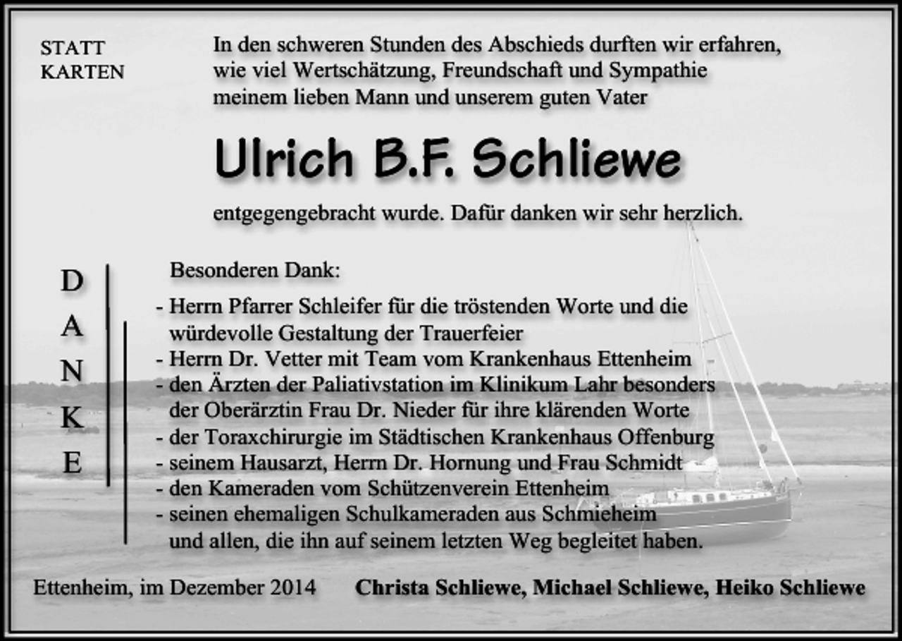 <p>STATT<br />KARTEN</p><p>In den schweren Stunden des Abschieds durften wir erfahren,<br />wie viel Wertschätzung, Freundschaft und Sympathie<br />meinem lieben Mann und unserem guten Vater</p><p>Ulrich B.F. Schliewe<br />entgegengebracht wurde. Dafür danken wir sehr herzlich.</p><p>D<br />A<br />N<br />K<br />E</p><p>Besonderen Dank:<br />- Herrn Pfarrer Schleifer für die tröstenden Worte und die<br />würdevolle Gestaltung der Trauerfeier<br />- Herrn Dr. Vetter mit Team vom Krankenhaus Ettenheim<br />- den Ärzten der Paliativstation im Klinikum Lahr besonders<br />der Oberärztin Frau Dr. Nieder für ihre klärenden Worte<br />- der Toraxchirurgie im Städtischen Krankenhaus Offenburg<br />- seinem Hausarzt, Herrn Dr. Hornung und Frau Schmidt<br />- den Kameraden vom Schützenverein Ettenheim<br />- seinen ehemaligen Schulkameraden aus Schmieheim<br />und allen, die ihn auf seinem letzten Weg begleitet haben.</p><p>Ettenheim, im Dezember 2014</p><p>Christa Schliewe, Michael Schliewe, Heiko Schliewe</p>