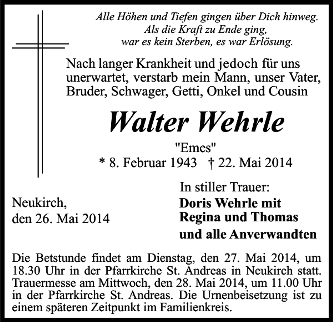 <p>Alle Höhen und Tiefen gingen über Dich hinweg.<br />Als die Kraft zu Ende ging,<br />war es kein Sterben, es war Erlösung.</p><p>Nach langer Krankheit und jedoch für uns<br />unerwartet, verstarb mein Mann, unser Vater,<br />Bruder, Schwager, Getti, Onkel und Cousin</p><p>Walter Wehrle</p><p>''Emes''<br />* 8. Februar 1943 † 22. Mai 2014<br />Neukirch,<br />den 26. Mai 2014</p><p>In stiller Trauer:<br />Doris Wehrle mit<br />Regina und Thomas<br />und alle Anverwandten</p><p>Die Betstunde findet am Dienstag, den 27. Mai 2014, um<br />18.30 Uhr in der Pfarrkirche St. Andreas in Neukirch statt.<br />Trauermesse am Mittwoch, den 28. Mai 2014, um 11.00 Uhr<br />in der Pfarrkirche St. Andreas. Die Urnenbeisetzung ist zu<br />einem späteren Zeitpunkt im Familienkreis.</p>
