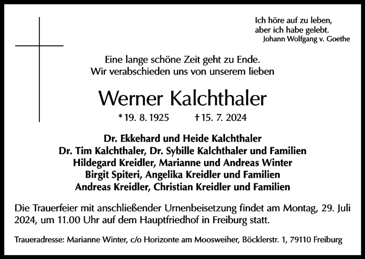 <p>Ich höre auf zu leben,<br />aber ich habe gelebt.</p><p>Johann Wolfgang v. Goethe</p><p>Eine lange schöne Zeit geht zu Ende.<br />Wir verabschieden uns von unserem lieben</p><p>Werner Kalchthaler<br />* 19. 8. 1925</p><p>† 15. 7. 2024</p><p>Dr. Ekkehard und Heide Kalchthaler<br />Dr. Tim Kalchthaler, Dr. Sybille Kalchthaler und Familien<br />Hildegard Kreidler, Marianne und Andreas Winter<br />Birgit Spiteri, Angelika Kreidler und Familien<br />Andreas Kreidler, Christian Kreidler und Familien<br />Die Trauerfeier mit anschließender Urnenbeisetzung findet am Montag, 29. Juli<br />2024, um 11.00 Uhr auf dem Hauptfriedhof in Freiburg statt.<br />Traueradresse: Marianne Winter, c/o Horizonte am Moosweiher, Böcklerstr. 1, 79110 Freiburg</p>