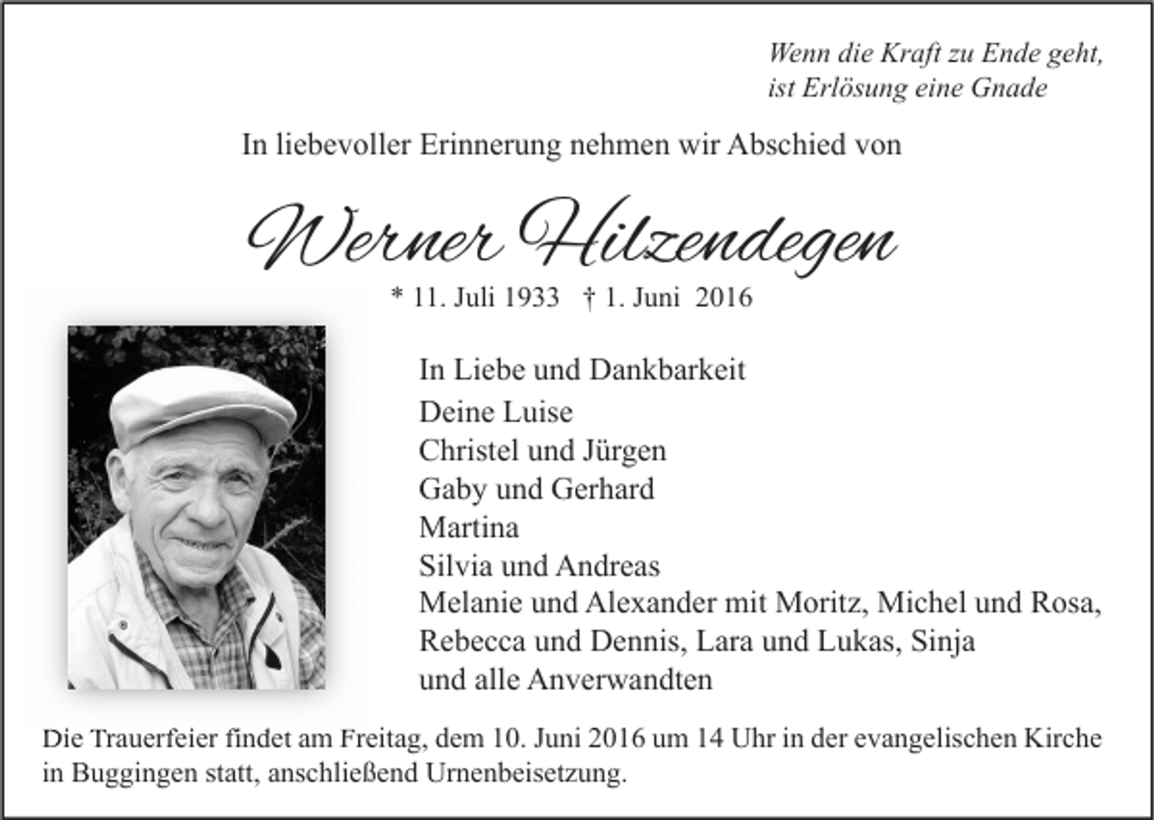 <p>Wenn die Kraft zu Ende geht,<br />ist Erlösung eine Gnade</p><p>In liebevoller Erinnerung nehmen wir Abschied von</p><p>Werner Hilzendegen<br />* 11. Juli 1933 † 1. Juni 2016</p><p>In Liebe und Dankbarkeit<br />Deine Luise<br />Christel und Jürgen<br />Gaby und Gerhard<br />Martina<br />Silvia und Andreas<br />Melanie und Alexander mit Moritz, Michel und Rosa,<br />Rebecca und Dennis, Lara und Lukas, Sinja<br />und alle Anverwandten<br />Die Trauerfeier findet am Freitag, dem 10. Juni 2016 um 14 Uhr in der evangelischen Kirche<br />in Buggingen statt, anschließend Urnenbeisetzung.</p>