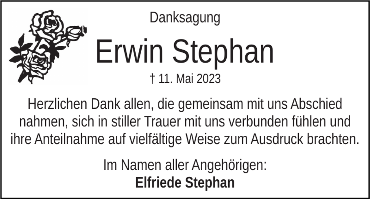 <p>Danksagung</p><p>Erwin Stephan<br />† 11. Mai 2023</p><p>Herzlichen Dank allen, die gemeinsam mit uns Abschied<br />nahmen, sich in stiller Trauer mit uns verbunden fühlen und<br />ihre Anteilnahme auf vielfältige Weise zum Ausdruck brachten.<br />Im Namen aller Angehörigen:<br />Elfriede Stephan</p>