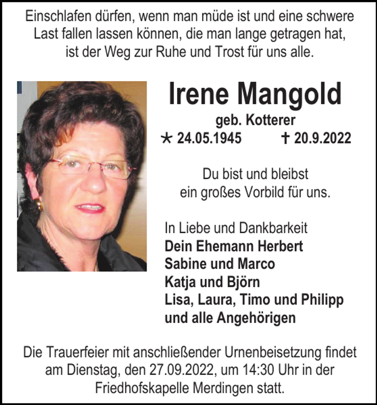 <p>Einschlafen dürfen, wenn man müde ist und eine schwere<br />Last fallen lassen können, die man lange getragen hat,<br />ist der Weg zur Ruhe und Trost für uns alle.</p><p>Irene Mangold</p><p>geb. Kotterer<br /> 24.05.1945<br /> 20.9.2022<br />Du bist und bleibst<br />ein großes Vorbild für uns.<br />In Liebe und Dankbarkeit<br />Dein Ehemann Herbert<br />Sabine und Marco<br />Katja und Björn<br />Lisa, Laura, Timo und Philipp<br />und alle Angehörigen<br />Die Trauerfeier mit anschließender Urnenbeisetzung findet<br />am Dienstag, den 27.09.2022, um 14:30 Uhr in der<br />Friedhofskapelle Merdingen statt.</p>