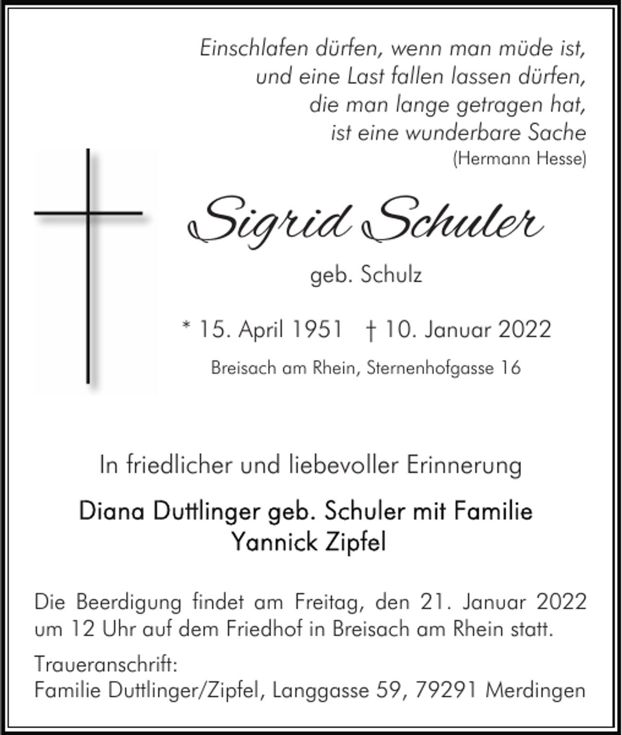 <p>Einschlafen dürfen, wenn man müde ist,<br />und eine Last fallen lassen dürfen,<br />die man lange getragen hat,<br />ist eine wunderbare Sache<br />(Hermann Hesse)</p><p>Sigrid Schuler<br />geb. Schulz</p><p>* 15. April 1951 † 10. Januar 2022<br />Breisach am Rhein, Sternenhofgasse 16</p><p>In friedlicher und liebevoller Erinnerung</p><p>Die Beerdigung findet am Freitag, den 21. Januar 2022<br />um 12 Uhr auf dem Friedhof in Breisach am Rhein statt.<br />Traueranschrift:<br />Familie Duttlinger/Zipfel, Langgasse 59, 79291 Merdingen</p>