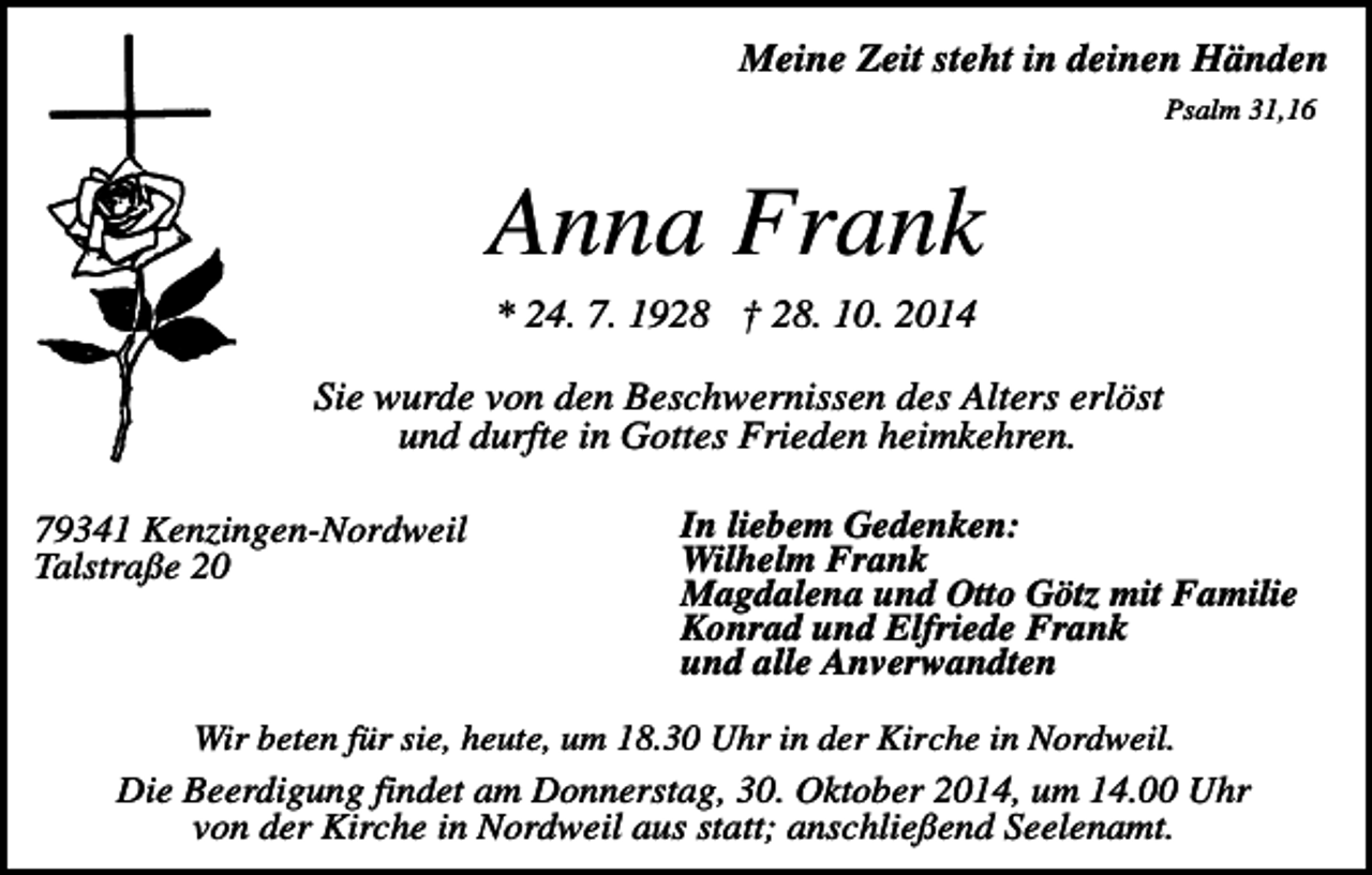 <p>Meine Zeit steht in deinen Händen<br />Psalm 31,16</p><p>Anna Frank<br />* 24. 7. 1928 † 28. 10. 2014<br />Sie wurde von den Beschwernissen des Alters erlöst<br />und durfte in Gottes Frieden heimkehren.<br />79341 Kenzingen-Nordweil<br />Talstraße 20</p><p>In liebem Gedenken:<br />Wilhelm Frank<br />Magdalena und Otto Götz mit Familie<br />Konrad und Elfriede Frank<br />und alle Anverwandten</p><p>Wir beten für sie, heute, um 18.30 Uhr in der Kirche in Nordweil.<br />Die Beerdigung findet am Donnerstag, 30. Oktober 2014, um 14.00 Uhr<br />von der Kirche in Nordweil aus statt; anschließend Seelenamt.</p>
