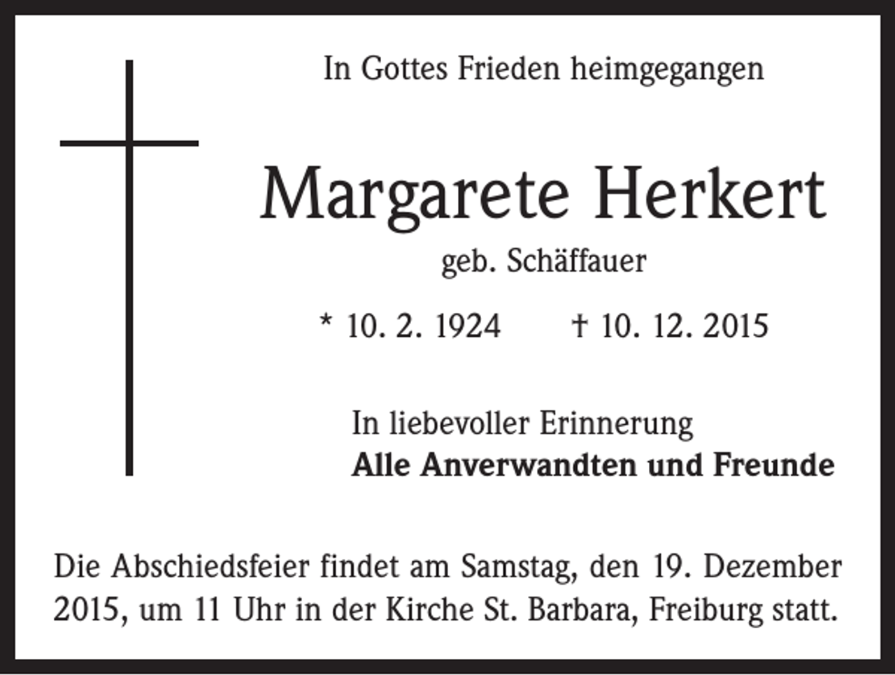 <p>In Gottes Frieden heimgegangen</p><p>Margarete Herkert<br />geb. Schäffauer<br />* 10. 2. 1924 † 10. 12. 2015<br />In liebevoller Erinnerung<br />Alle Anverwandten und Freunde<br />Die Abschiedsfeier findet am Samstag, den 19. Dezember<br />2015, um 11 Uhr in der Kirche St. Barbara, Freiburg statt.</p>