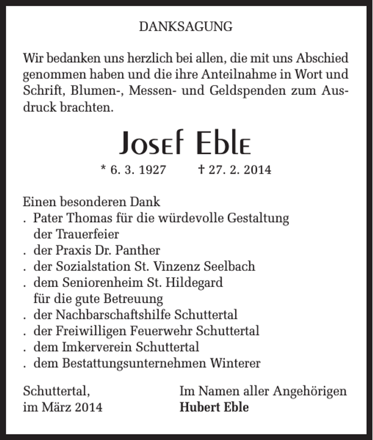 <p>DANKSAGUNG<br />Wir bedanken uns herzlich bei allen, die mit uns Abschied<br />genommen haben und die ihre Anteilnahme in Wort und<br />Schrift, Blumen-, Messen- und Geldspenden zum Ausdruck brachten.</p><p>Josef Eble<br />* 6. 3. 1927</p><p>† 27. 2. 2014</p><p>Einen besonderen Dank<br />. Pater Thomas für die würdevolle Gestaltung<br />der Trauerfeier<br />. der Praxis Dr. Panther<br />. der Sozialstation St. Vinzenz Seelbach<br />. dem Seniorenheim St. Hildegard<br />für die gute Betreuung<br />. der Nachbarschaftshilfe Schuttertal<br />. der Freiwilligen Feuerwehr Schuttertal<br />. dem Imkerverein Schuttertal<br />. dem Bestattungsunternehmen Winterer<br />Schuttertal,<br />im März 2014</p><p>Im Namen aller Angehörigen<br />Hubert Eble</p>