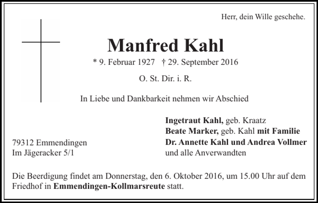 <p>Herr, dein Wille geschehe.</p><p>Manfred Kahl<br />* 9. Februar 1927 † 29. September 2016<br />O. St. Dir. i. R.<br />In Liebe und Dankbarkeit nehmen wir Abschied</p><p>79312 Emmendingen<br />Im Jägeracker 5/1</p><p>Ingetraut Kahl, geb. Kraatz<br />Beate Marker, geb. Kahl mit Familie<br />Dr. Annette Kahl und Andrea Vollmer<br />und alle Anverwandten</p><p>Die Beerdigung findet am Donnerstag, den 6. Oktober 2016, um 15.00 Uhr auf dem<br />Friedhof in Emmendingen-Kollmarsreute statt.</p>