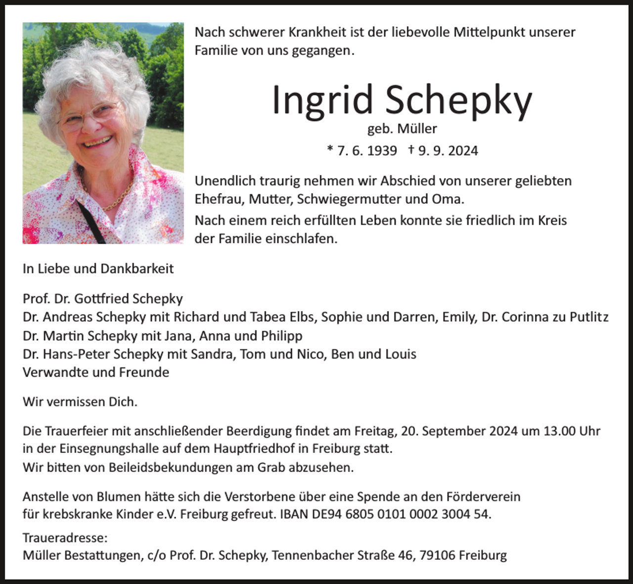 <p>Nach schwerer Krankheit ist der liebevolle Mittelpunkt unserer<br />Familie von uns gegangen.</p>
<p>Ingrid Schepky<br />geb. Müller<br />* 7. 6. 1939 † 9. 9. 2024</p>
<p>Bild einfügen</p>
<p>Unendlich traurig nehmen wir Abschied von unserer geliebten<br />Ehefrau, Mutter, Schwiegermutter und Oma.<br />Nach einem reich erfüllten Leben konnte sie friedlich im Kreis<br />der Familie einschlafen.</p>
<p>In Liebe und Dankbarkeit<br />Prof. Dr. Gottried Schepky<br />Dr. Andreas Schepky mit Richard und Tabea Elbs, Sophie und Darren, Emily, Dr. Corinna zu Putlitz<br />Dr. Martin Schepky mit Jana, Anna und Philipp<br />Dr. Hans­Peter Schepky mit Sandra, Tom und Nico, Ben und Louis<br />Verwandte und Freunde<br />Wir vermissen Dich.<br />Die Trauerfeier mit anschließender Beerdigung ﬁndet am Freitag, 20. September 2024 um 13.00 Uhr<br />in der Einsegnungshalle auf dem Hauptfriedhof in Freiburg statt.<br />Wir bitten von Beileidsbekundungen am Grab abzusehen.<br />Anstelle von Blumen hätte sich die Verstorbene über eine Spende an den Förderverein<br />für krebskranke Kinder e.V. Freiburg gefreut. IBAN DE94 6805 0101 0002 3004 54.<br />Traueradresse:<br />Müller Bestattungen, c/o Prof. Dr. Schepky, Tennenbacher Straße 46, 79106 Freiburg</p>