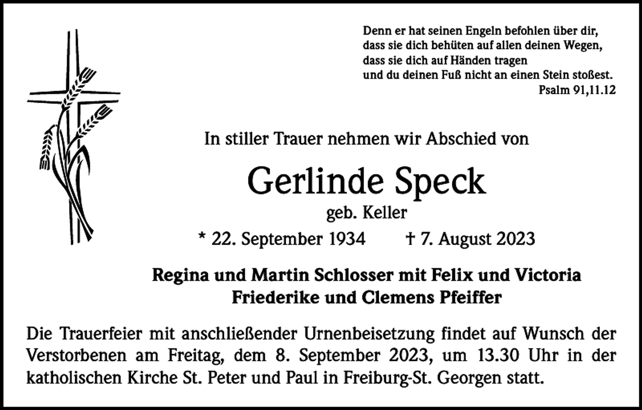 <p>Denn er hat seinen Engeln befohlen über dir,<br />dass sie dich behüten auf allen deinen Wegen,<br />dass sie dich auf Händen tragen<br />und du deinen Fuß nicht an einen Stein stoßest.</p><p>Psalm 91,11.12</p><p>In stiller Trauer nehmen wir Abschied von</p><p>Gerlinde Speck</p><p>geb. Keller<br />* 22. September 1934 † 7. August 2023<br />Regina und Martin Schlosser mit Felix und Victoria<br />Friederike und Clemens Pfeiffer<br />Die Trauerfeier mit anschließender Urnenbeisetzung findet auf Wunsch der<br />­Verstorbenen am Freitag, dem 8. September 2023, um 13.30 Uhr in der<br />­katholischen Kirche St. Peter und Paul in Freiburg-St. Georgen statt.</p>