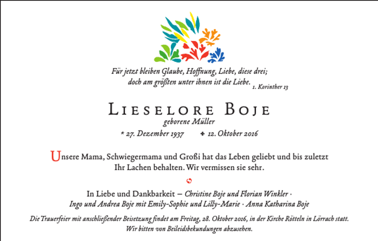 <p>Für jetzt bleiben Glaube, Hoffnung, Liebe, diese drei;<br />doch am größten unter ihnen ist die Liebe. 1. Korinther 13</p><p>L i e s egeborene<br />l o rMüllere B o j e<br />* 27. Dezember 1937</p><p>, 12. Oktober 2016</p><p>und Großi hat das Leben geliebt und bis zuletzt<br />Unsere Mama, Schwiegermama<br />Ihr Lachen behalten. Wir vermissen sie sehr.<br />In Liebe und Dankbarkeit – Christine Boje und Florian Winkler ·<br />Ingo und Andrea Boje mit Emily-Sophie und Lilly-Marie · Anna Katharina Boje<br />Die Trauerfeier mit anschließender Beisetzung findet am Freitag, 28. Oktober 2016, in der Kirche Rötteln in Lörrach statt.<br />Wir bitten von Beileidsbekundungen abzusehen.</p>