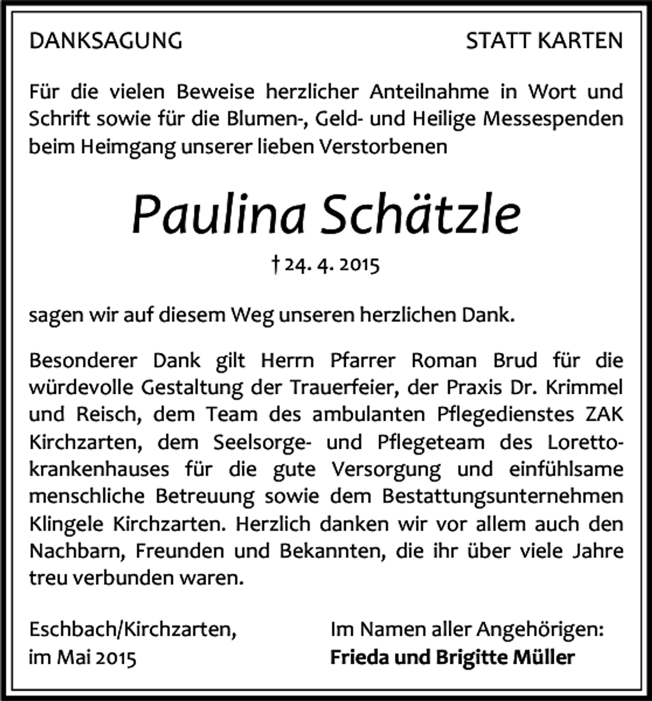 <p>DANKSAGUNG</p><p>STATT KARTEN</p><p>Für die vielen Beweise herzlicher Anteilnahme in Wort und<br />Schrift sowie für die Blumen-, Geld- und Heilige Messespenden<br />beim Heimgang unserer lieben Verstorbenen</p><p>Paulina Schätzle<br />† 24. 4. 2015</p><p>sagen wir auf diesem Weg unseren herzlichen Dank.<br />Besonderer Dank gilt Herrn Pfarrer Roman Brud für die<br />würdevolle Gestaltung der Trauerfeier, der Praxis Dr. Krimmel<br />und Reisch, dem Team des ambulanten Pflegedienstes ZAK<br />Kirchzarten, dem Seelsorge- und Pflegeteam des Lorettokrankenhauses für die gute Versorgung und einfühlsame<br />menschliche Betreuung sowie dem Bestattungsunternehmen<br />Klingele Kirchzarten. Herzlich danken wir vor allem auch den<br />Nachbarn, Freunden und Bekannten, die ihr über viele Jahre<br />treu verbunden waren.<br />Eschbach/Kirchzarten,<br />im Mai 2015</p><p>Im Namen aller Angehörigen:<br />Frieda und Brigitte Müller</p>