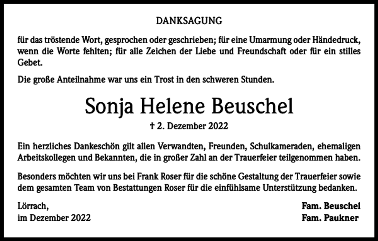 <p>DANKSAGUNG<br />für das tröstende Wort, gesprochen oder geschrieben; für eine Umarmung oder Händedruck,<br />wenn die Worte fehlten; für alle Zeichen der Liebe und Freundschaft oder für ein stilles<br />Gebet.<br />Die große Anteilnahme war uns ein Trost in den schweren Stunden.</p><p>Sonja Helene Beuschel<br />† 2. Dezember 2022<br />Ein herzliches Dankeschön gilt allen Verwandten, Freunden, Schulkameraden, ehemaligen<br />Arbeitskollegen und Bekannten, die in großer Zahl an der Trauerfeier teilgenommen haben.<br />Besonders möchten wir uns bei Frank Roser für die schöne Gestaltung der Trauerfeier sowie<br />dem gesamten Team von Bestattungen Roser für die einfühlsame Unterstützung bedanken.<br />Lörrach,<br />im Dezember 2022</p><p>Fam. Beuschel<br />Fam. Paukner</p>