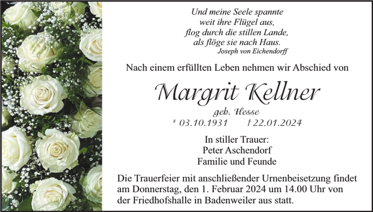 <p>Und meine Seele spannte<br />weit ihre Flügel aus,<br />flog durch die stillen Lande,<br />als flöge sie nach Haus.<br />Joseph von Eichendorff</p><p>Nach einem erfüllten Leben nehmen wir Abschied von</p><p>Margrit Kellner<br />geb. Hesse<br />† 22.01.2024<br />* 03.10.1931</p><p>In stiller Trauer:<br />Peter Aschendorf<br />Familie und Feunde<br />Die Trauerfeier mit anschließender Urnenbeisetzung findet<br />am Donnerstag, den 1. Februar 2024 um 14.00 Uhr von<br />der Friedhofshalle in Badenweiler aus statt.</p>