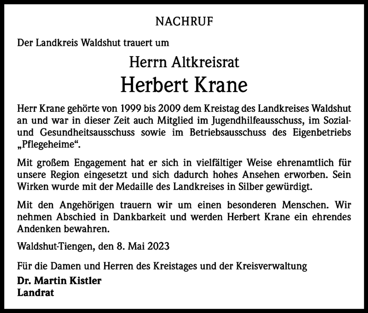 <p>NACHRUF<br />Der Landkreis Waldshut trauert um</p><p>Herrn Altkreisrat</p><p>Herbert Krane<br />Herr Krane gehörte von 1999 bis 2009 dem Kreistag des Landkreises Waldshut<br />an und war in dieser Zeit auch Mitglied im Jugendhilfeausschuss, im Sozialund Gesundheitsausschuss sowie im Betriebsausschuss des Eigenbetriebs<br />„Pflegeheime“.<br />Mit großem Engagement hat er sich in vielfältiger Weise ehrenamtlich für<br />­unsere Region eingesetzt und sich dadurch hohes Ansehen erworben. Sein<br />Wirken wurde mit der Medaille des Landkreises in Silber gewürdigt.<br />Mit den Angehörigen trauern wir um einen besonderen Menschen. Wir<br />­nehmen Abschied in Dankbarkeit und werden Herbert Krane ein ehrendes<br />Andenken bewahren.<br />Waldshut-Tiengen, den 8. Mai 2023<br />Für die Damen und Herren des Kreistages und der Kreisverwaltung<br />Dr. Martin Kistler<br />Landrat</p>