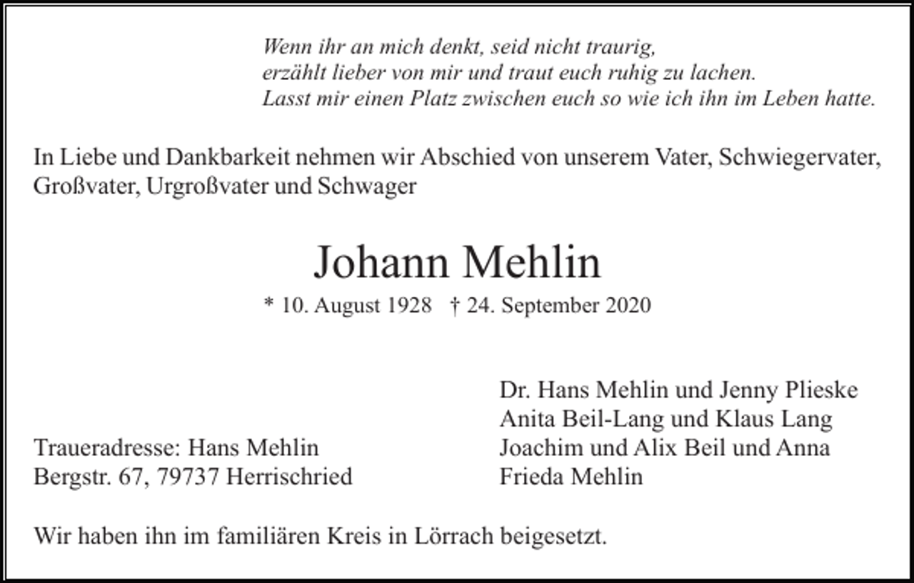 <p>Wenn ihr an mich denkt, seid nicht traurig,<br />erzählt lieber von mir und traut euch ruhig zu lachen.<br />Lasst mir einen Platz zwischen euch so wie ich ihn im Leben hatte.</p><p>In Liebe und Dankbarkeit nehmen wir Abschied von unserem Vater, Schwiegervater,<br />Großvater, Urgroßvater und Schwager</p><p>Johann Mehlin<br />* 10. August 1928 † 24. September 2020</p><p>Traueradresse: Hans Mehlin<br />Bergstr. 67, 79737 Herrischried</p><p>Dr. Hans Mehlin und Jenny Plieske<br />Anita Beil-Lang und Klaus Lang<br />Joachim und Alix Beil und Anna<br />Frieda Mehlin</p><p>Wir haben ihn im familiären Kreis in Lörrach beigesetzt.</p>