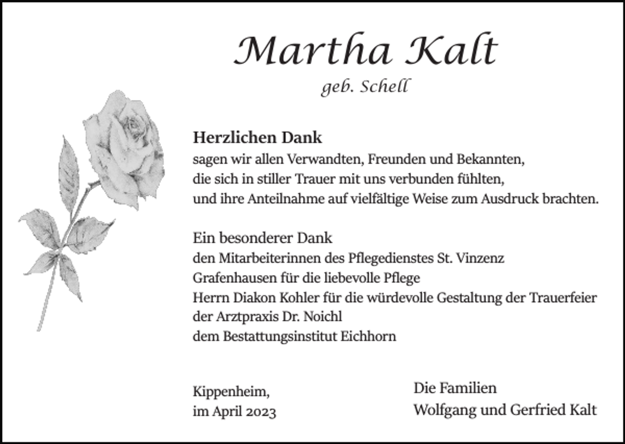<p>Martha Kalt<br />geb. Schell</p><p>Herzlichen Dank<br />sagen wir allen Verwandten, Freunden und Bekannten,<br />die sich in stiller Trauer mit uns verbunden fühlten,<br />und ihre Anteilnahme auf vielfältige Weise zum Ausdruck brachten.</p><p>Ein besonderer Dank<br />den Mitarbeiterinnen des Pﬂegedienstes St. Vinzenz<br />Grafenhausen für die liebevolle Pﬂege<br />Herrn Diakon Kohler für die würdevolle Gestaltung der Trauerfeier<br />der Arztpraxis Dr. Noichl<br />dem Bestattungsinstitut Eichhorn</p><p>Kippenheim,<br />im April 2023</p><p>Die Familien<br />Wolfgang und Gerfried Kalt</p>