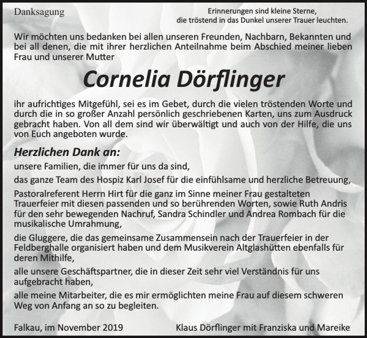 <p>Erinnerungen sind kleine Sterne,<br />die tröstend in das Dunkel unserer Trauer leuchten.</p><p>Danksagung</p><p>Wir möchten uns bedanken bei allen unseren Freunden, Nachbarn, Bekannten und<br />bei all denen, die mit ihrer herzlichen Anteilnahme beim Abschied meiner lieben<br />Frau und unserer Mu�er</p><p>Cornelia Dörﬂinger<br />ihr aufrich�ges Mitgefühl, sei es im Gebet, durch die vielen tröstenden Worte und<br />durch die in so großer Anzahl persönlich geschriebenen Karten, uns zum Ausdruck<br />gebracht haben. Von all dem sind wir überwäl�gt und auch von der Hilfe, die uns<br />von Euch angeboten wurde.</p><p>Herzlichen Dank an:<br />unsere Familien, die immer für uns da sind,<br />das ganze Team des Hospiz Karl Josef für die einfühlsame und herzliche Betreuung,<br />Pastoralreferent Herrn Hirt für die ganz im Sinne meiner Frau gestalteten<br />Trauerfeier mit diesen passenden und so berührenden Worten, sowie Ruth Andris<br />für den sehr bewegenden Nachruf, Sandra Schindler und Andrea Rombach für die<br />musikalische Umrahmung,<br />die Gluggere, die das gemeinsame Zusammensein nach der Trauerfeier in der<br />Feldberghalle organisiert haben und dem Musikverein Altglashü�en ebenfalls für<br />deren Mithilfe,<br />alle unsere Geschä�spartner, die in dieser Zeit sehr viel Verständnis für uns<br />aufgebracht haben,<br />alle meine Mitarbeiter, die es mir ermöglichten meine Frau auf diesem schweren<br />Weg von Anfang an so zu begleiten.<br />Falkau, im November 2019</p><p>Klaus Dörﬂinger mit Franziska und Mareike</p>