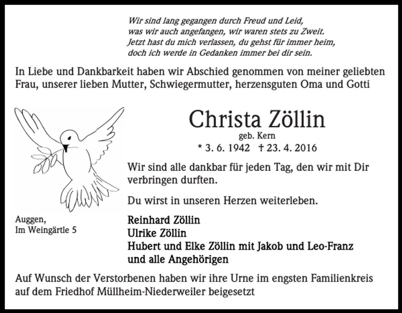 <p>Wir sind lang gegangen durch Freud und Leid,<br />was wir auch angefangen, wir waren stets zu Zweit.<br />Jetzt hast du mich verlassen, du gehst für immer heim,<br />doch ich werde in Gedanken immer bei dir sein.</p><p>In Liebe und Dankbarkeit haben wir Abschied genommen von meiner geliebten<br />Frau, unserer lieben Mutter, Schwiegermutter, herzensguten Oma und Gotti</p><p>Christa Zöllin<br />geb. Kern</p><p>* 3. 6. 1942 † 23. 4. 2016</p><p>Wir sind alle dankbar für jeden Tag, den wir mit Dir<br />verbringen durften.<br />Du wirst in unseren Herzen weiterleben.<br />Auggen,<br />Im Weingärtle 5</p><p>Auf Wunsch der Verstorbenen haben wir ihre Urne im engsten Familienkreis<br />auf dem Friedhof Müllheim-Niederweiler beigesetzt</p>