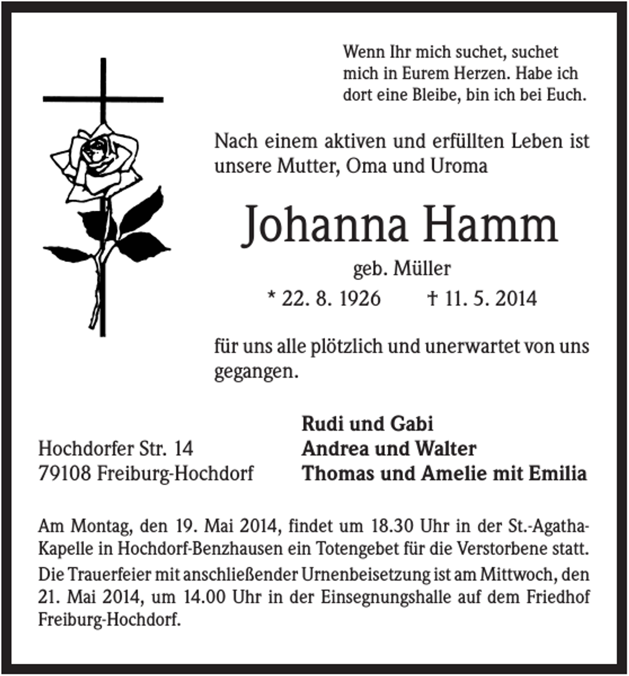 <p>Wenn Ihr mich suchet, suchet<br />mich in Eurem Herzen. Habe ich<br />dort eine Bleibe, bin ich bei Euch.</p><p>Nach einem aktiven und erfüllten Leben ist<br />unsere Mutter, Oma und Uroma</p><p>Johanna Hamm<br />geb. Müller<br />* 22. 8. 1926<br />† 11. 5. 2014<br />für uns alle plötzlich und unerwartet von uns<br />gegangen.</p><p>Hochdorfer Str. 14<br />79108 Freiburg-Hochdorf</p><p>Rudi und Gabi<br />Andrea und Walter<br />Thomas und Amelie mit Emilia</p><p>Am Montag, den 19. Mai 2014, findet um 18.30 Uhr in der St.-AgathaKapelle in Hochdorf-Benzhausen ein Totengebet für die Verstorbene statt.<br />Die Trauerfeier mit anschließender Urnenbeisetzung ist am Mittwoch, den<br />21. Mai 2014, um 14.00 Uhr in der Einsegnungshalle auf dem Friedhof<br />Freiburg-Hochdorf.</p>