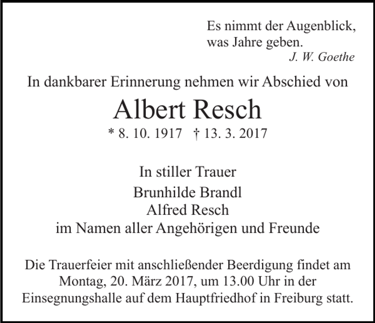 <p>Es nimmt der Augenblick,<br />was Jahre geben.<br />J. W. Goethe</p><p>In dankbarer Erinnerung nehmen wir Abschied von</p><p>Albert Resch<br />* 8. 10. 1917 † 13. 3. 2017</p><p>In stiller Trauer<br />Brunhilde Brandl<br />Alfred Resch<br />im Namen aller Angehörigen und Freunde<br />Die Trauerfeier mit anschließender Beerdigung findet am<br />Montag, 20. März 2017, um 13.00 Uhr in der<br />Einsegnungshalle auf dem Hauptfriedhof in Freiburg statt.</p>