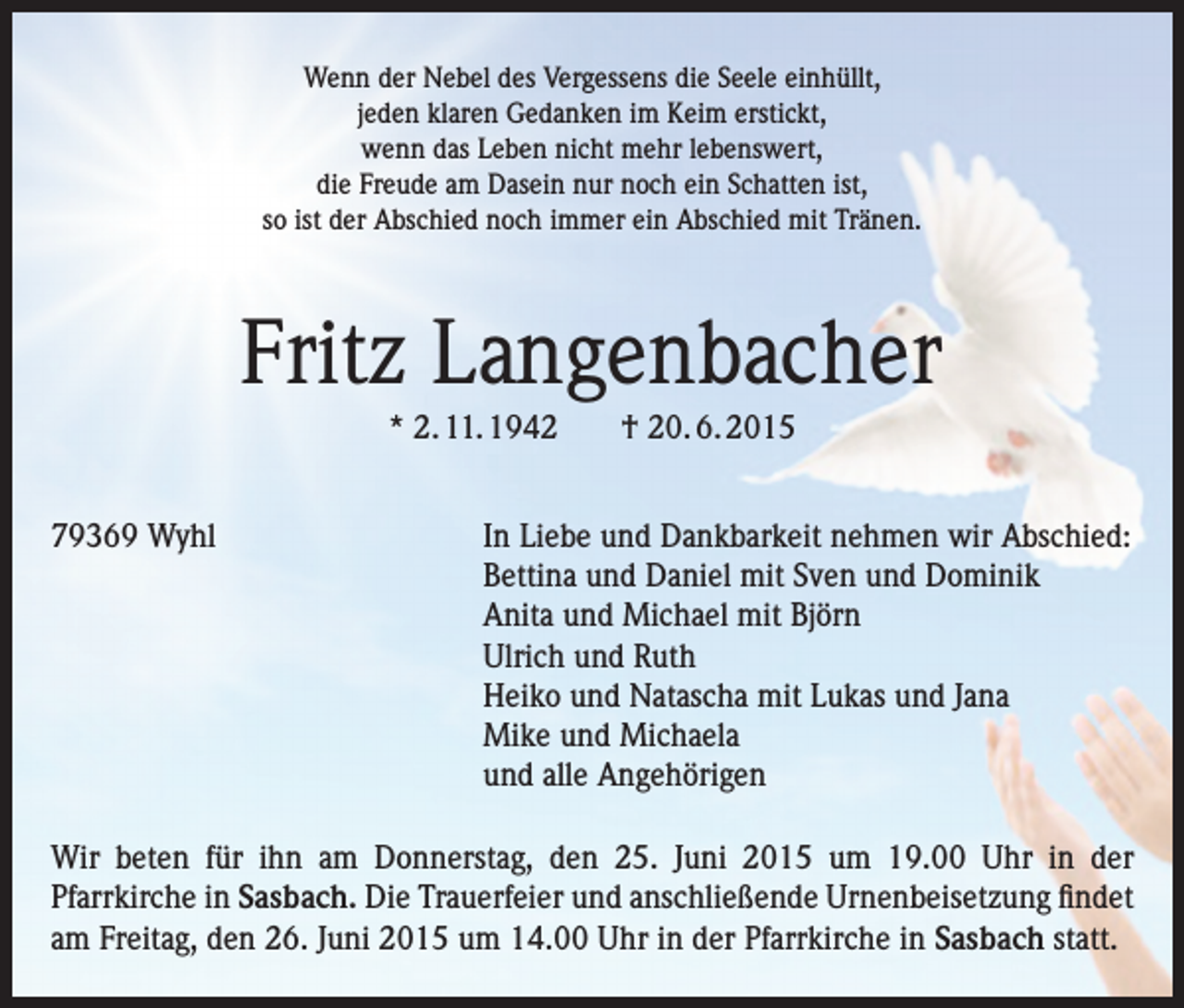 <p>Wenn der Nebel des Vergessens die Seele einhüllt,<br />jeden klaren Gedanken im Keim erstickt,<br />wenn das Leben nicht mehr lebenswert,<br />die Freude am Dasein nur noch ein Schatten ist,<br />so ist der Abschied noch immer ein Abschied mit Tränen.</p><p>Fritz Langenbacher<br />* 2. 11. 1942 † 20. 6. 2015<br />79369 Wyhl</p><p>In Liebe und Dankbarkeit nehmen wir Abschied:<br />Bettina und Daniel mit Sven und Dominik<br />Anita und Michael mit Björn<br />Ulrich und Ruth<br />Heiko und Natascha mit Lukas und Jana<br />Mike und Michaela<br />und alle Angehörigen</p><p>Wir beten für ihn am Donnerstag, den 25. Juni 2015 um 19.00 Uhr in der<br />Pfarrkirche in Sasbach. Die Trauerfeier und anschließende Urnenbeisetzung findet<br />am Freitag, den 26. Juni 2015 um 14.00 Uhr in der Pfarrkirche in Sasbach statt.</p>