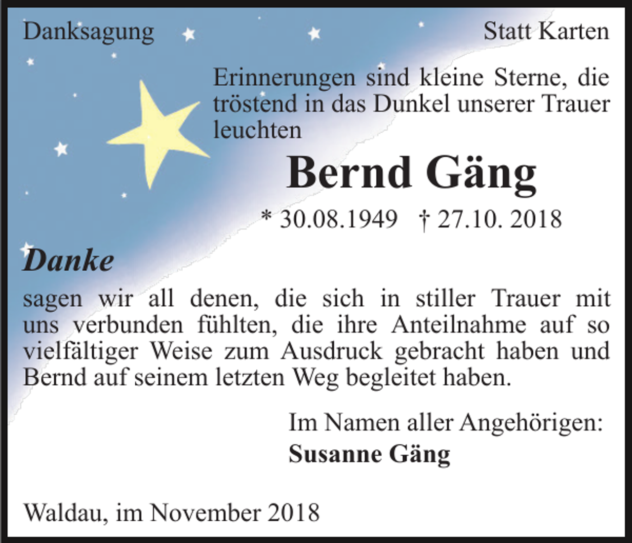 <p>Danksagung</p><p>Statt Karten<br />Erinnerungen sind kleine Sterne, die<br />tröstend in das Dunkel unserer Trauer<br />leuchten</p><p>Bernd Gäng<br />* 30.08.1949 † 27.10. 2018</p><p>Danke<br />sagen wir all denen, die sich in stiller Trauer mit<br />uns verbunden fühlten, die ihre Anteilnahme auf so<br />vielfältiger Weise zum Ausdruck gebracht haben und<br />Bernd auf seinem letzten Weg begleitet haben.<br />Im Namen aller Angehörigen:<br />Susanne Gäng<br />Waldau, im November 2018</p>