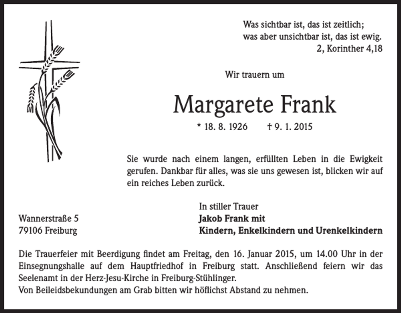 <p>Wir trauern um</p><p>Margarete Frank</p><p>* 18. 8. 1926 † 9. 1. 2015</p><p>S ie wurde nach einem langen, erfüllten Leben in die Ewigkeit<br />gerufen. Dankbar für alles, was sie uns gewesen ist, blicken wir auf<br />ein reiches Leben zurück.</p><p>sichtbar ist, das ist zeitlich;<br />was aber unsichtbar ist, das ist ewig.<br />2, Korinther 4,18</p><p>Wannerstraße 5<br />79106 Freiburg</p><p>Was</p><p>In stiller Trauer<br />Jakob Frank mit<br />Kindern, Enkelkindern und Urenkelkindern</p><p>Die Trauerfeier mit Beerdigung findet am Freitag, den 16. Januar 2015, um 14.00 Uhr in der<br />Einsegnungshalle auf dem Hauptfriedhof in Freiburg statt. Anschließend feiern wir das<br />Seelenamt in der Herz-Jesu-Kirche in Freiburg-Stühlinger.<br />Von Beileidsbekundungen am Grab bitten wir höflichst Abstand zu nehmen.</p>