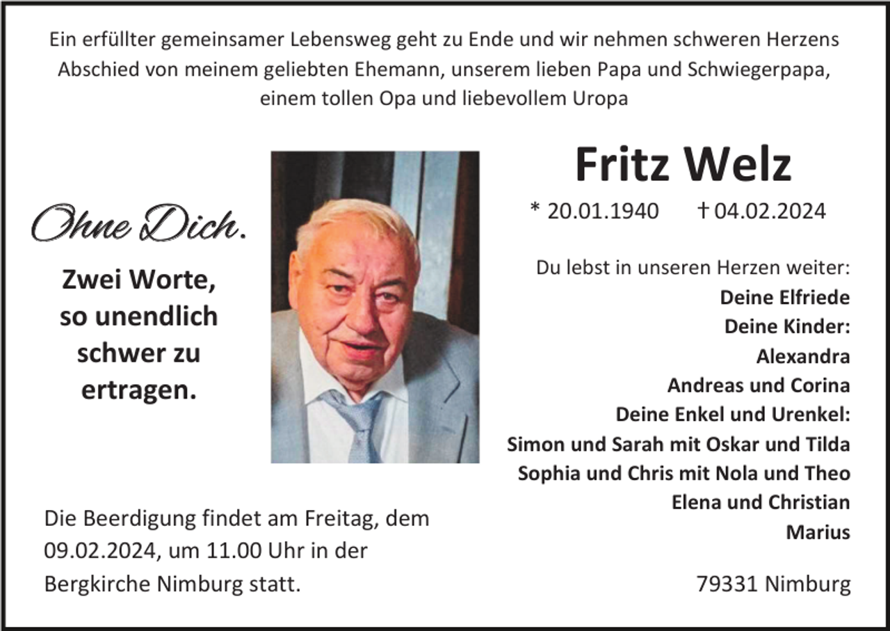 <p>Ein erfüllter gemeinsamer Lebensweg geht zu Ende und wir nehmen schweren Herzens<br />Abschied von meinem geliebten Ehemann, unserem lieben Papa und Schwiegerpapa,<br />einem tollen Opa und liebevollem Uropa</p><p>Fritz Welz<br />Ohne Dich.<br />Zwei Worte,<br />so unendlich<br />schwer zu<br />ertragen.</p><p>Die Beerdigung findet am Freitag, dem<br />09.02.2024, um 11.00 Uhr in der<br />Bergkirche Nimburg statt.</p><p>* 20.01.1940</p><p>ⴕ 04.02.2024</p><p>Du lebst in unseren Herzen weiter:<br />Deine Elfriede<br />Deine Kinder:<br />Alexandra<br />Andreas und Corina<br />Deine Enkel und Urenkel:<br />Simon und Sarah mit Oskar und Tilda<br />Sophia und Chris mit Nola und Theo<br />Elena und Christian<br />Marius</p><p>79331 Nimburg</p>