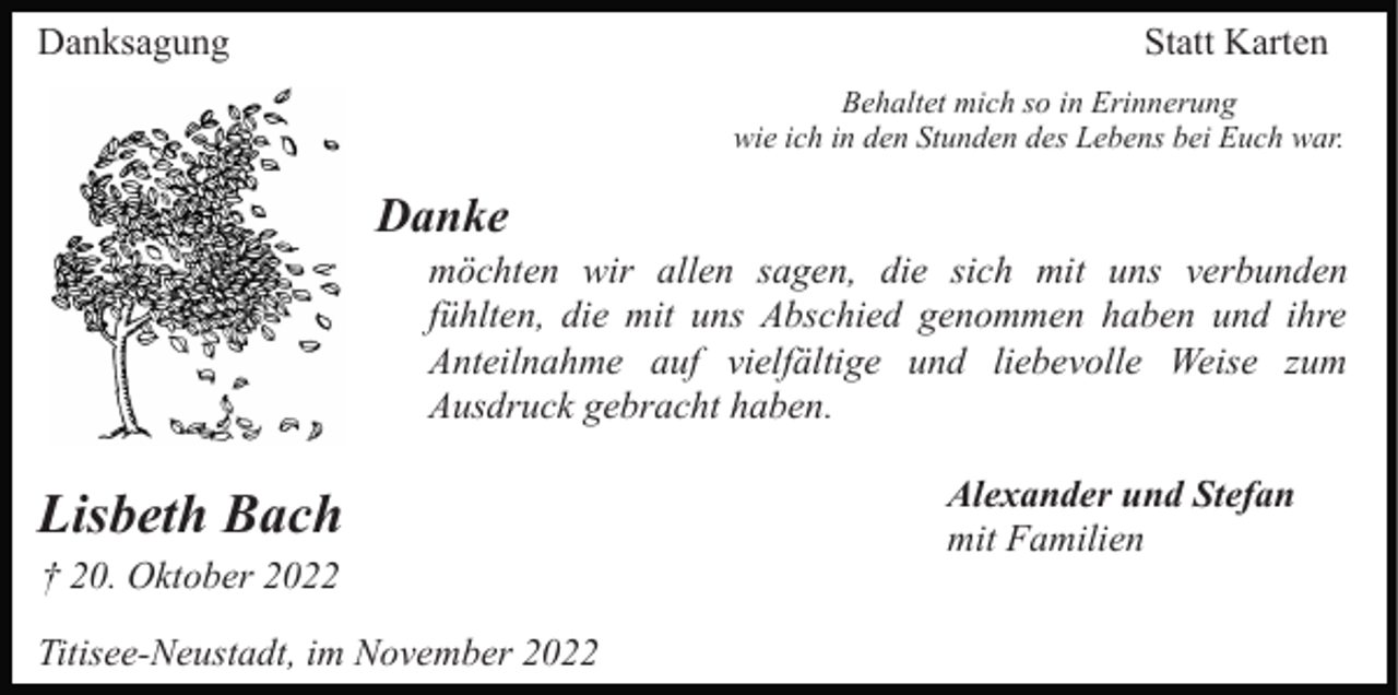 <p>Danksagung</p><p>Statt Karten<br />Behaltet mich so in Erinnerung<br />wie ich in den Stunden des Lebens bei Euch war.</p><p>Danke<br />möchten wir allen sagen, die sich mit uns verbunden<br />fühlten, die mit uns Abschied genommen haben und ihre<br />Anteilnahme auf vielfältige und liebevolle Weise zum<br />Ausdruck gebracht haben.</p><p>Lisbeth Bach<br />† 20. Oktober 2022<br />Titisee-Neustadt, im November 2022</p><p>Alexander und Stefan<br />mit Familien</p>