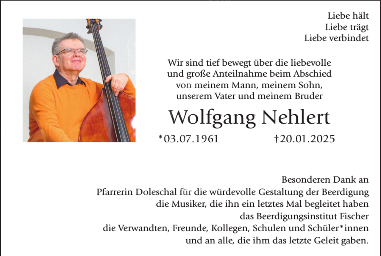 <p>Liebe hält<br />Liebe trägt<br />Liebe verbindet<br />Wir sind tief bewegt über die liebevolle<br />und große Anteilnahme beim Abschied<br />von meinem Mann, meinem Sohn,<br />unserem Vater und meinem Bruder</p><p>Wolfgang Nehlert<br />*03.07.1961</p><p>†20.01.2025</p><p>Besonderen Dank an<br />Pfarrerin Doleschal für die würdevolle Gestaltung der Beerdigung<br />die Musiker, die ihn ein letztes Mal begleitet haben<br />das Beerdigungsinstitut Fischer<br />die Verwandten, Freunde, Kollegen, Schulen und Schüler*innen<br />und an alle, die ihm das letzte Geleit gaben.</p>