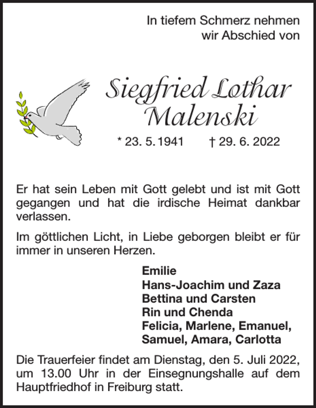 <p>In tiefem Schmerz nehmen<br />wir Abschied von</p><p>Siegfried Lothar<br />Malenski<br />* 23. 5. 1941 † 29. 6. 2022</p><p>Er hat sein Leben mit Gott gelebt und ist mit Gott<br />­egangen und hat die irdische Heimat dankbar<br />g<br />­verlassen.<br />Im göttlichen Licht, in Liebe geborgen bleibt er für<br />­immer in unseren Herzen.<br />Emilie<br />Hans-Joachim und Zaza<br />Bettina und Carsten<br />Rin und Chenda<br />Felicia, Marlene, Emanuel,<br />Samuel, Amara, Carlotta<br />Die Trauerfeier findet am Dienstag, den 5. Juli 2022,<br />um 13.00 Uhr in der Einsegnungshalle auf dem<br />­Hauptfriedhof in Freiburg statt.</p>