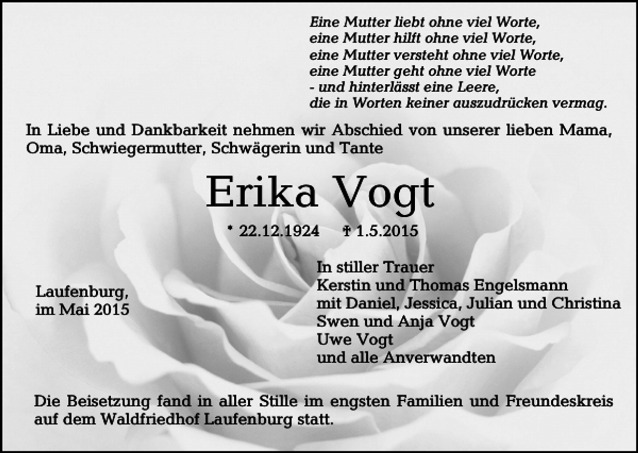 <p>Eine Mutter liebt ohne viel Worte,<br />eine Mutter hilft ohne viel Worte,<br />eine Mutter versteht ohne viel Worte,<br />eine Mutter geht ohne viel Worte<br />- und hinterlässt eine Leere,<br />die in Worten keiner auszudrücken vermag.</p><p>In Liebe und Dankbarkeit nehmen wir Abschied von unserer lieben Mama,<br />Oma, Schwiegermutter, Schwägerin und Tante</p><p>Erika Vogt<br />* 22.12.1924</p><p>Laufenburg,<br />im Mai 2015</p><p>† 1.5.2015</p><p>In stiller Trauer<br />Kerstin und Thomas Engelsmann<br />mit Daniel, Jessica, Julian und Christina<br />Swen und Anja Vogt<br />Uwe Vogt<br />und alle Anverwandten</p><p>Die Beisetzung fand in aller Stille im engsten Familien und Freundeskreis<br />auf dem Waldfriedhof Laufenburg statt.</p>