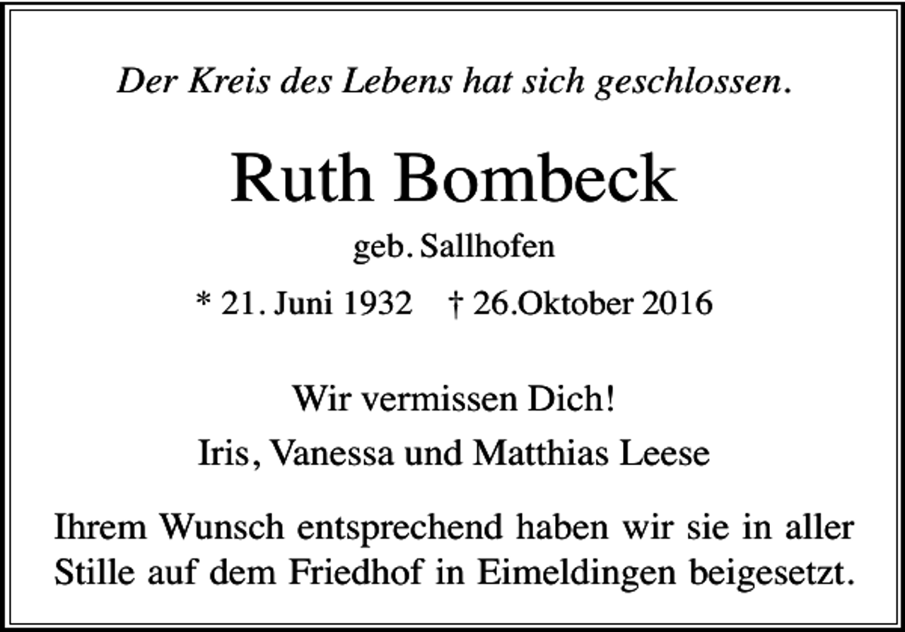 <p>Der Kreis des Lebens hat sich geschlossen.</p><p>Ruth Bombeck<br />geb. Sallhofen<br />* 21. Juni 1932</p><p>† 26.Oktober 2016</p><p>Wir vermissen Dich!<br />Iris, Vanessa und Matthias Leese<br />Ihrem Wunsch entsprechend haben wir sie in aller<br />Stille auf dem Friedhof in Eimeldingen beigesetzt.</p>