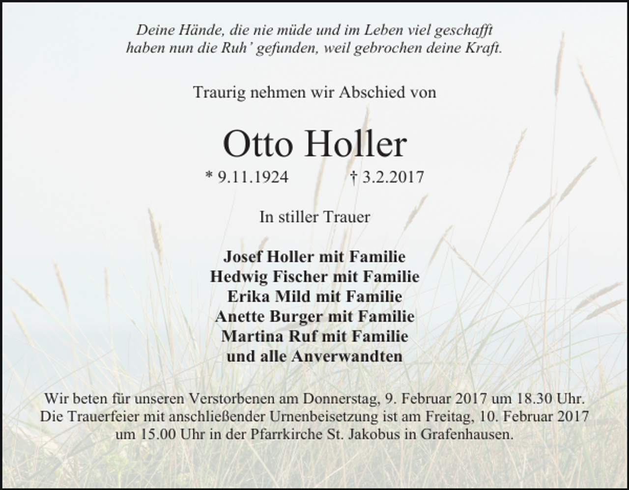 <p>Deine Hände, die nie müde und im Leben viel geschafft<br />haben nun die Ruh’ gefunden, weil gebrochen deine Kraft.</p><p>Traurig nehmen wir Abschied von</p><p>Otto Holler</p><p>* 9.11.1924</p><p>† 3.2.2017</p><p>In stiller Trauer<br />Josef Holler mit Familie<br />Hedwig Fischer mit Familie<br />Erika Mild mit Familie<br />Anette Burger mit Familie<br />Martina Ruf mit Familie<br />und alle Anverwandten<br />Wir beten für unseren Verstorbenen am Donnerstag, 9. Februar 2017 um 18.30 Uhr.<br />Die Trauerfeier mit anschließender Urnenbeisetzung ist am Freitag, 10. Februar 2017<br />um 15.00 Uhr in der Pfarrkirche St. Jakobus in Grafenhausen.</p>