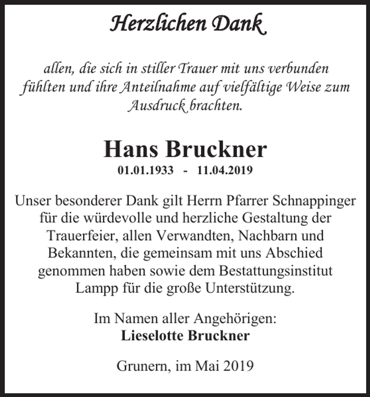 <p>Herzlichen Dank<br />allen, die sich in stiller Trauer mit uns verbunden<br />fühlten und ihre Anteilnahme auf vielfältige Weise zum<br />Ausdruck brachten.</p><p>Hans Bruckner<br />01.01.1933 - 11.04.2019</p><p>Unser besonderer Dank gilt Herrn Pfarrer Schnappinger<br />für die würdevolle und herzliche Gestaltung der<br />Trauerfeier, allen Verwandten, Nachbarn und<br />Bekannten, die gemeinsam mit uns Abschied<br />genommen haben sowie dem Bestattungsinstitut<br />Lampp für die große Unterstützung.<br />Im Namen aller Angehörigen:<br />Lieselotte Bruckner<br />Grunern, im Mai 2019</p>