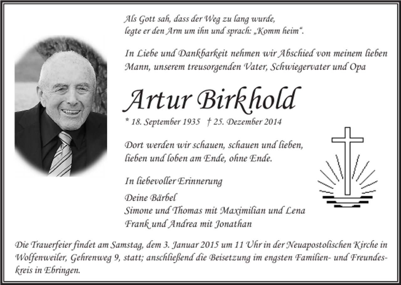 <p>Als Gott sah, dass der Weg zu lang wurde,<br />legte er den Arm um ihn und sprach: „Komm heim“.</p><p>In Liebe und Dankbarkeit nehmen wir Abschied von meinem lieben<br />Mann, unserem treusorgenden Vater, Schwiegervater und Opa</p><p>Artur Birkhold<br />* 18. September 1935 † 25. Dezember 2014</p><p>Dort werden wir schauen, schauen und lieben,<br />lieben und loben am Ende, ohne Ende.<br />In liebevoller Erinnerung<br />Deine Bärbel<br />Simone und Thomas mit Maximilian und Lena<br />Frank und Andrea mit Jonathan<br />Die Trauerfeier findet am Samstag, dem 3. Januar 2015 um 11 Uhr in der Neuapostolischen Kirche in<br />Wolfenweiler, Gehrenweg 9, statt; anschließend die Beisetzung im engsten Familien- und Freundeskreis in Ebringen.</p>
