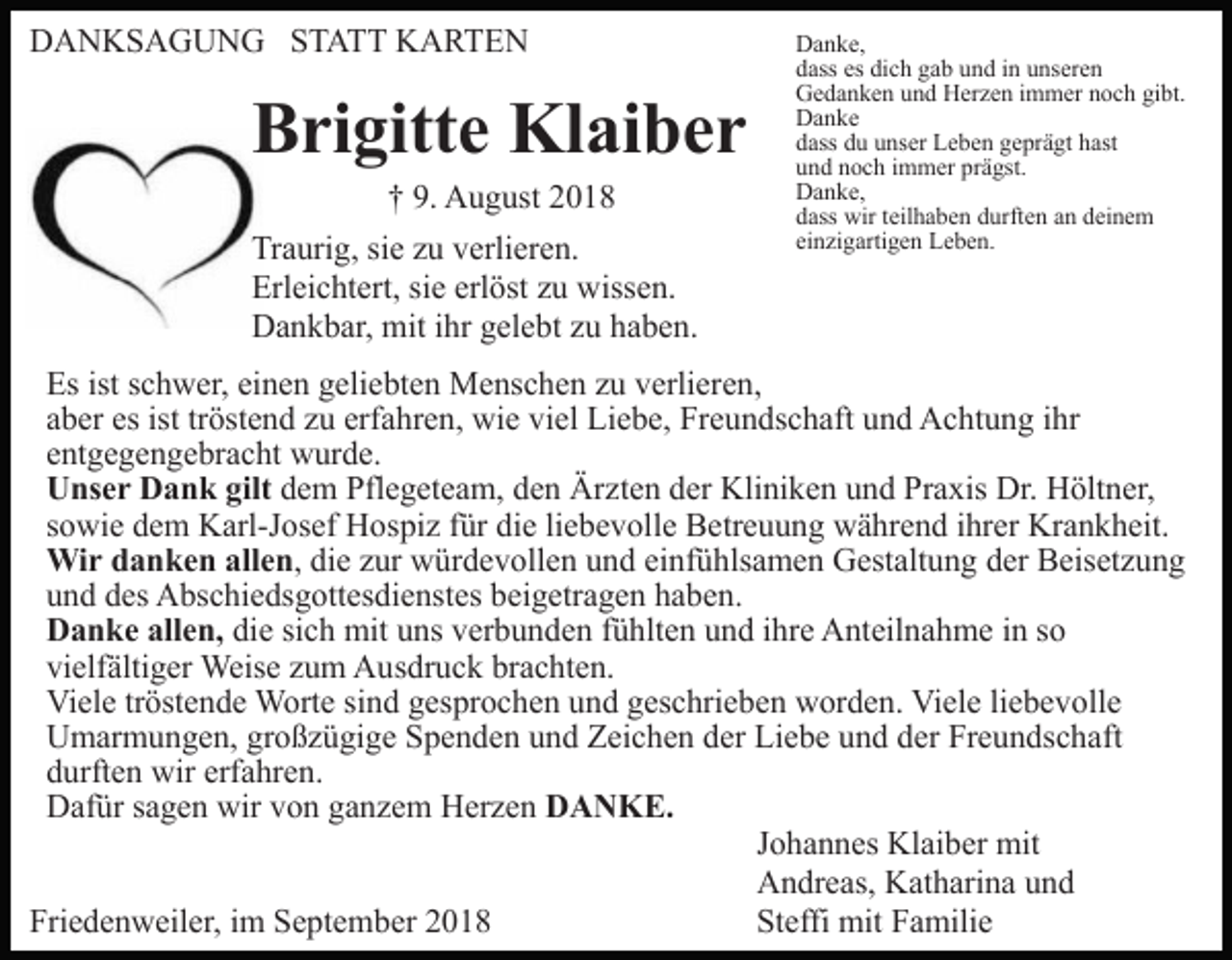 <p>DANKSAGUNG STATT KARTEN</p><p>Brigitte Klaiber<br />† 9. August 2018<br />Traurig, sie zu verlieren.<br />Erleichtert, sie erlöst zu wissen.<br />Dankbar, mit ihr gelebt zu haben.</p><p>Danke,<br />dass es dich gab und in unseren<br />Gedanken und Herzen immer noch gibt.<br />Danke<br />dass du unser Leben geprägt hast<br />und noch immer prägst.<br />Danke,<br />dass wir teilhaben durften an deinem<br />einzigartigen Leben.</p><p>Es ist schwer, einen geliebten Menschen zu verlieren,<br />aber es ist tröstend zu erfahren, wie viel Liebe, Freundschaft und Achtung ihr<br />entgegengebracht wurde.<br />Unser Dank gilt dem Pflegeteam, den Ärzten der Kliniken und Praxis Dr. Höltner,<br />sowie dem Karl-Josef Hospiz für die liebevolle Betreuung während ihrer Krankheit.<br />Wir danken allen, die zur würdevollen und einfühlsamen Gestaltung der Beisetzung<br />und des Abschiedsgottesdienstes beigetragen haben.<br />Danke allen, die sich mit uns verbunden fühlten und ihre Anteilnahme in so<br />vielfältiger Weise zum Ausdruck brachten.<br />Viele tröstende Worte sind gesprochen und geschrieben worden. Viele liebevolle<br />Umarmungen, großzügige Spenden und Zeichen der Liebe und der Freundschaft<br />durften wir erfahren.<br />Dafür sagen wir von ganzem Herzen DANKE.<br />Johannes Klaiber mit<br />Andreas, Katharina und<br />Friedenweiler, im September 2018<br />Steffi mit Familie</p>
